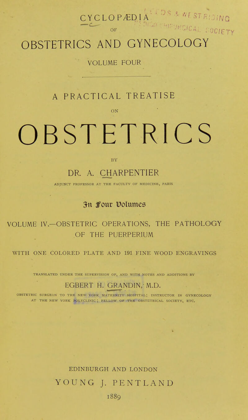 CYCLOP/EDIA ■ • ^^^^'^ f^r.it.jCi OF . jcurry OBSTETRICS AND GYNECOLOGY VOLUME FOUR A PRACTICAL TREATISE ON OBSTETRICS BY DR. A. CHARPENTIER ADJUNCT PROFESSOR AT THE FACULTY OF MEDICINE, PARIS 3four IDoluntes VOLUME IV.—OBSTETRIC OPERATIONS, THE PATHOLOGY OF THE PUERPERIUM WITH ONE COLORED PLATE AND 191 FINE WOOD ENGRAVINGS TRANSLATED UNDER THE SUPERVISION OF, AND WITH NOTES AND ADDITIONS BV EGBERT H. GRANDIN, M.D. OBSTETRIC SURGEON TO THE NEW YORK MATERNITY HOSPITAL; INSTRUCTOR IN GYNECOLOGY AT THE NEW YORK jgpLYCLINIC ; FELLOW OF THE OBSTETRICAL SOCIETY, ETC. EDINBURGH AND LONDON YOUNG J. PENTLAND 1889