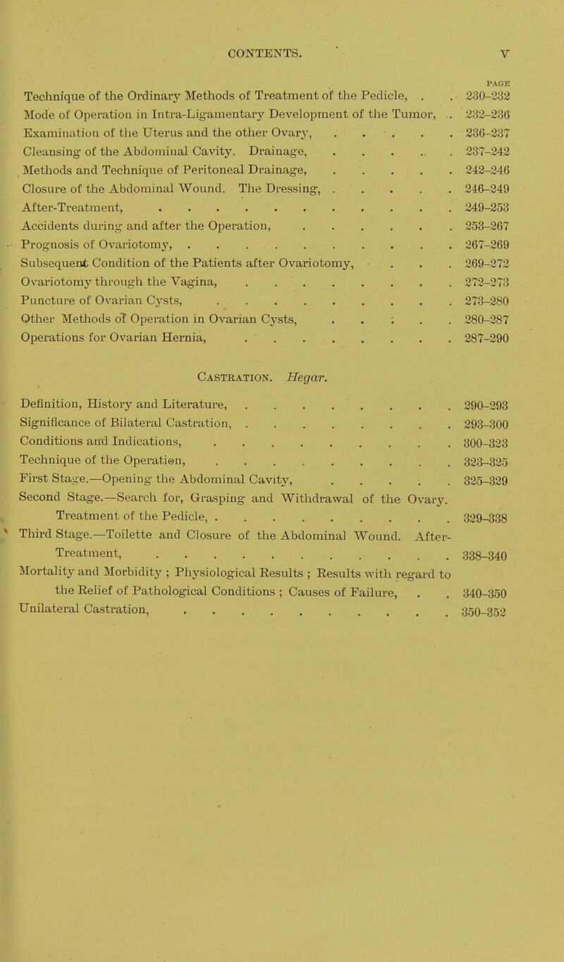 PAGE Technique of the Ordinary Methods of Treatment of the Pedicle, . . 230-232 Mode of Operation in Intra-Liganientarj' Development of the Tumor, . 232-236 Examination of tiie Uterus and the other Ovary, . . . . . 236-237 Cleansing of the Abdominal Cavity. Drainage, 237-242 Methods and Technique of Peritoneal Drainage 242-246 Closure of the Abdominal Wound. The Dressing, 246-249 After-Treatment, 249-253 Accidents during and after the Operation, 253-267 Prognosis of Ovariotom3', 267-269 Subsequent Condition of the Patients after Ovariotomy, ... 269-272 Ovaiuotomy through the Vagina, 272-273 Puncture of Ovarian Cysts, 273-280 Otlier Methods oT Operation in Ovarian Cysts, . . : . . 280-287 Operations for Ovarian Hernia, 287-290 Castration. Hegar. Definition, History and Literature, . . . . . . . . 290-293 Significance of Bilateral Castration, 293-300 Conditions and Indications, 300-323 Technique of the Operatien, 323-325 First Stage.—Opening the Abdominal Cavity, 325-329 Second Stage.—Search for, Grasping and Withdrawal of the Ovary. Treatment of the Pedicle, 329-338 * Third Stage.—Toilette and Closure of the Abdominal Wound. After- Treatment, 338-340 Mortality and Morbidity ; Physiological Results ; Results with regard to the Relief of Pathological Conditions ; Causes of Failure, . . 340-350 Unilateral Castration, 350-352