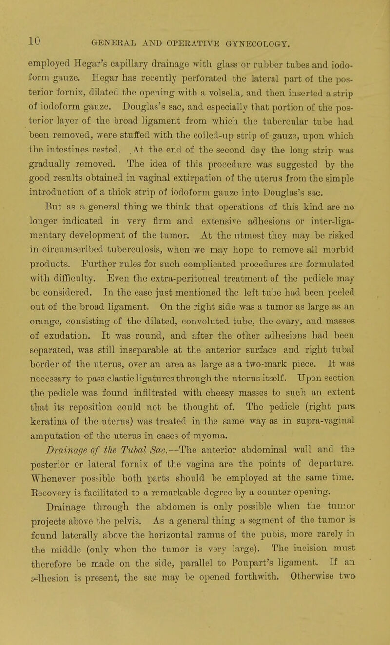 emploj'ed Hegar's capillary drainage with glass or rubber tubes and iodo- form gauze, riegar has recently perforated the lateral part of the pos- terior fornix, dilated the opening with a volsella, and then inserted a strip of iodoform gauze. Douglas's sac, and especially that portion of the pos- terior layer of the broad ligament from which the tubercular tube had been removed, were stuffed Avith the coiled-up strip of gauze, upon which the intestines rested. .At the end of the second day the long strip was gradually removed. The idea of this procedure was suggested by the good results obtained in vaginal extirpation of the uterus from the simple introduction of a thick strip of iodoform gauze into Douglas's sac. But as a general thing we think that operations of this kind are no longer indicated in very firm and extensive adhesions or inter-liga- mentary development of the tumor. At the utmost they may be risked in circumscribed tuberculosis, when we may hope to remove all morbid products. Further rules for such complicated procedures are formulated with difficulty. Even the extra-peritoneal treatment of the pedicle may be considered. In the case just mentioned the left tube had been peeled out of the broad ligament. On the right side was a tumor as large as an orange, consisting of the dilated, convoluted tube, the ovary, and masses of exudation. It was round, and after the other adhesions had been separated, was still inseparable at the anterior surface and right tubal border of the uterus, over an area as large as a two-mark piece. It was necessary to pass elastic ligatures through the uterus itself. Upon section the pedicle was found infiltrated with cheesy masses to such an extent that its reposition could not be thought of. The pedicle (right pars keratina of the uterus) was treated in the same way as in supra-vaginal amputation of the uterus in cases of myoma. Drainage of the Tubal Sac.—The anterior abdominal wall and the posterior or lateral fornix of the vagina are the points of departure. Whenever possible both parts should be employed at the same time. Recovery is facilitated to a remarkable degree by a counter-opening. Drainage through the abdomen is only possible when the tuir.or projects above the pelvis. As a general thing a segment of the tumor is found laterally above the horizontal ramus of the pubis, more rarely in the middle (only when the tumor is very large). The incision must therefore be made on the side, parallel to Poupart's ligament. If an jr^lhesion is present, the sac may be opened forthwith. Otherwise two