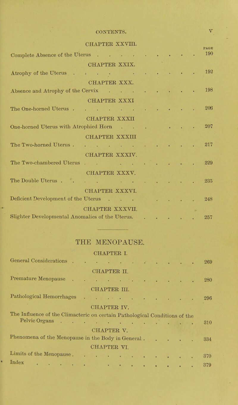 CHAPTER XXVIII. PAGE Complete Absence of the Uterus 190 CHAPTER XXIX. Atrophy of the Uterus .... 192 CHAPTER XXX. Absence and Atrophy of the Cervix 198 CHAPTER XXXI The One-horned Uterus 203 CHAPTER XXXH One-horned Uterus with Atrophied Horn ... ... 207 CHAPTER XXXHI The Two-horned Uterus 217 CHAPTER XXXIV. The Two-chambered Uterus . . . 229 CHAPTER XXXV. The Double Uterus .... 235 CHAPTER XXXVI. Deficient Development of the Uterus ... .... 248 CHAPTER XXXVII. Slighter Developmental Anomalies of the Uterus 257 THE MENOPAUSE. CHAPTER I. General Considerations 269 CHAPTER II. Premature Menopause 280 CHAPTER III. Pathological Hemorrhages . . 296 CHAPTER IV. The Influence of the Climacteric on certain Pathological Conditions of the Pelvic Organs 310 CHAPTER V. Phenomena of the Menopause in the Body in General 334 CHAPTER VI. Limits of the Menopause 37Q Index 379