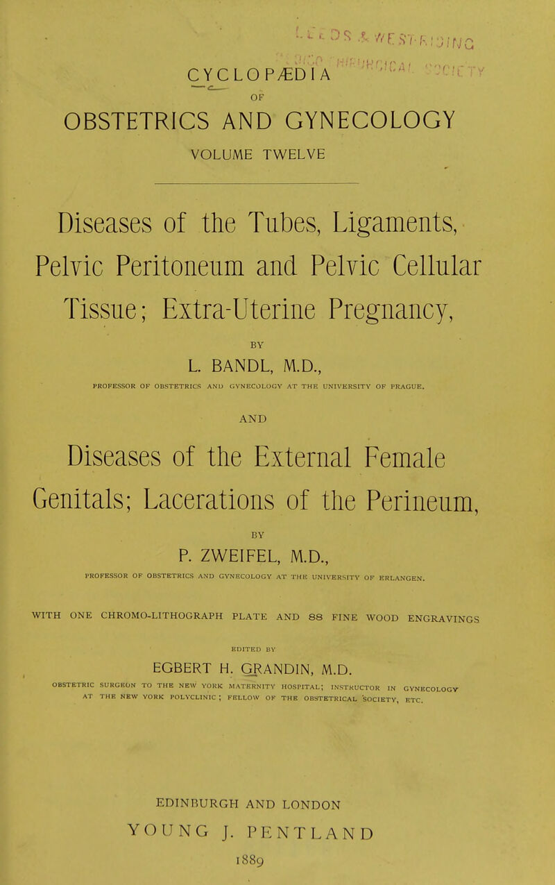 CYCLOPAEDIA OF OBSTETRICS AND GYNECOLOGY VOLUME TWELVE Diseases of the Tubes, Ligaments, Pelvic Peritoneum and Pelvic Cellular Tissue; Extra-Uterine Pregnancy, BY L. BANDL, M.D., PROFESSOR OF OBSTETRICS AND GYNECOLOGY AT THE UNIVERSITY OF PRAGUE. AND Diseases of the External Female Genitals; Lacerations of the Perineum, BY P. ZWEIFEL, M.D., PROFESSOR OF OBSTETRICS AND GYNECOLOGY AT THE UNIVERSITY OF ERLANGEN. WITH ONE CHROMO-LITHOGRAPH PLATE AND 88 FINE WOOD ENGRAVINGS EDITED BV EGBERT H. GRANDIN, M.D. OBSTETRIC SURGEON TO THE NEW YORK MATERNITY HOSPITAL; INSTRUCTOR IN GYNECOLOGY AT THE NEW YORK POLYCLINIC ; FELLOW OF THE OBSTETRICAL SOCIETY, ETC. EDINBURGH AND LONDON YOUNG J. PENTLAND 1889