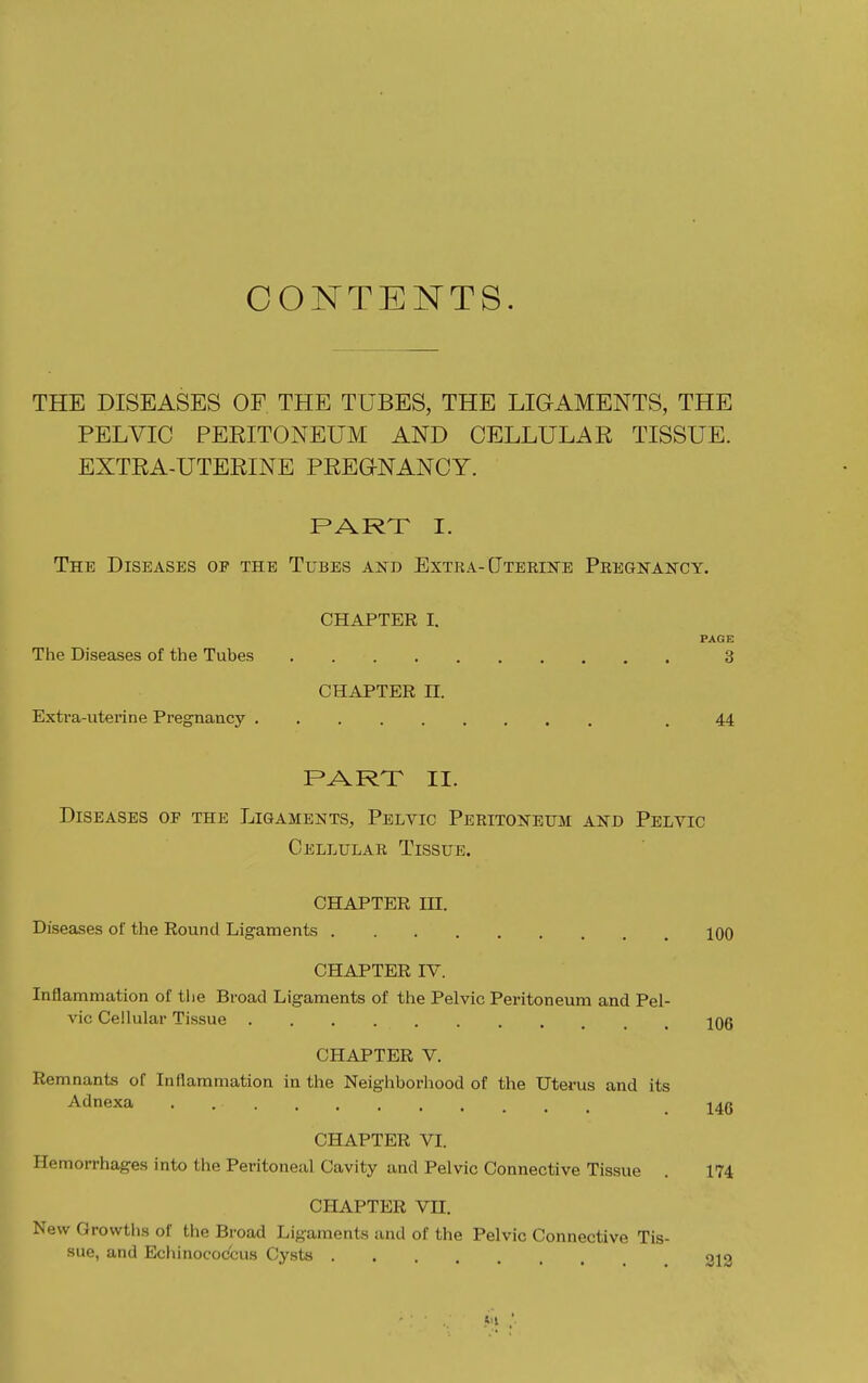 CONTENTS. THE DISEASES OF THE TUBES, THE LIGAMENTS, THE PELVIC PEEITONEUM AND CELLULAR TISSUE. EXTRA-UTERINE PREGNANCY. PART I. The Diseases of the Tubes and Extra-Uterine Pregnancy. CHAPTER I. PAGE The Diseases of the Tubes 3 CHAPTER II. Extra-uterine Pregnancy , 44 PART II. Diseases of the Ligaments, Pelvic Peritoneum and Pelvic Cellular Tissue. CHAPTER IH. Diseases of the Round Ligaments 100 CHAPTER IV. Inflammation of the Broad Ligaments of the Pelvic Peritoneum and Pel- vic Cellular Tissue 106 CHAPTER V. Remnants of Inflammation in the Neighborhood of the Uterus and its Adnexa ^40 CHAPTER VI. Hemorrhages into the Peritoneal Cavity and Pelvic Connective Tissue . 174 CHAPTER VII. New Growths of the Broad Ligaments and of the Pelvic Connective Tis- sue, and Echinococcus Cysts 012