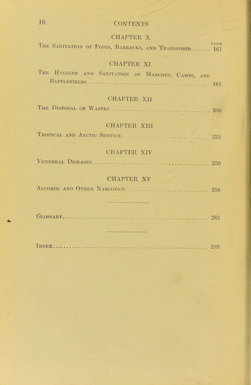 CHAPTER X The Sanitation op Posts, Barracks, and Transports ''lei CHAPTER XI The Hygiene and Sanitation op Marches, Camps, and Battlefields CHAPTER XII The Disposal of Wastes 206 CHAPTER XIII Tropical and Arctic Service 235 CHAPTER XIV Venereal Diseases 250 CHAPTER XV Alcohol and Other Narcotics 258 Glossary 283 Index 289