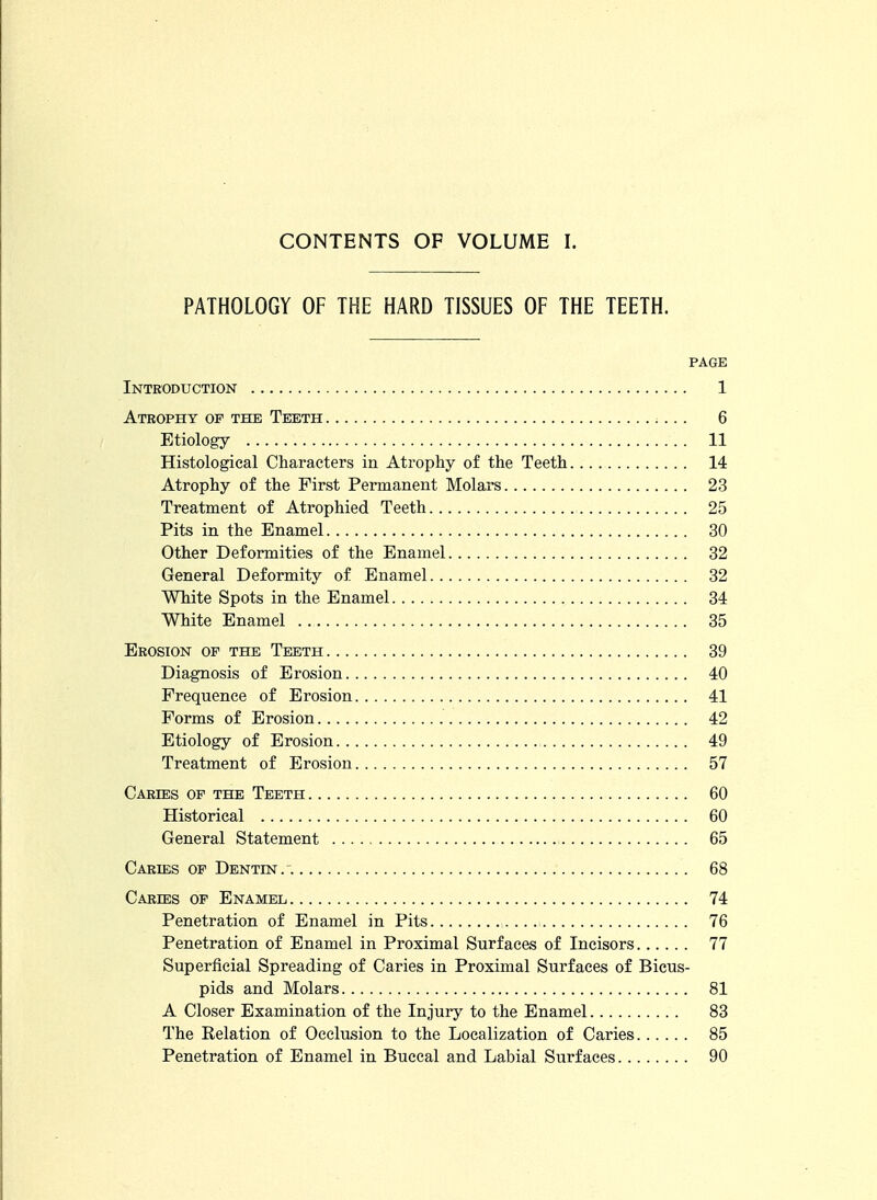 PATHOLOGY OF THE HARD TISSUES OF THE TEETH. PAGE Introduction 1 Atrophy op the Teeth 6 Etiology 11 Histological Characters in Atrophy of the Teeth 14 Atrophy of the First Permanent Molars 23 Treatment of Atrophied Teeth 25 Pits in the Enamel 30 Other Deformities of the Enamel 32 General Deformity of Enamel 32 White Spots in the Enamel 34 White Enamel 35 Erosion of the Teeth 39 Diagnosis of Erosion 40 Frequence of Erosion 41 Forms of Erosion 42 Etiology of Erosion 49 Treatment of Erosion 57 Caries of the Teeth 60 Historical 60 General Statement 65 Caries of Dentin. . 68 Caries of Enamel 74 Penetration of Enamel in Pits 76 Penetration of Enamel in Proximal Surfaces of Incisors 77 Superficial Spreading of Caries in Proximal Surfaces of Bicus- pids and Molars 81 A Closer Examination of the Injury to the Enamel 83 The Relation of Occlusion to the Localization of Caries 85 Penetration of Enamel in Buccal and Labial Surfaces 90