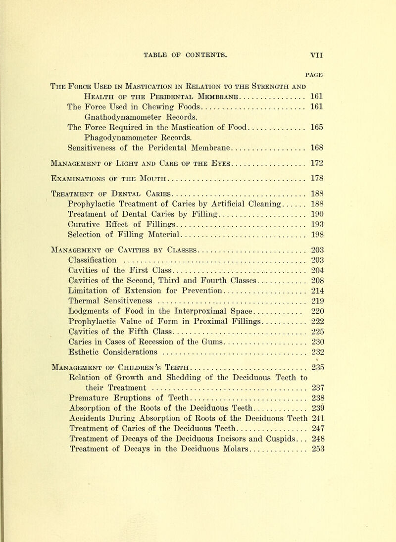 PAGE The Force Used in Mastication in Relation to the Strength and Health of the Peridental Membrane 161 The Force Used in Chewing Foods 161 Gnathodynamometer Records. The Force Required in the Mastication of Food 165 Phagodynamometer Records. Sensitiveness of the Peridental Membrane 168 Management op Light and Care of the Eyes 172 Examinations op the Mouth 178 Treatment of Dental Caries 188 Prophylactic Treatment of Caries by Artificial Cleaning 188 Treatment of Dental Caries by Filling 190 Curative Effect of Fillings 193 Selection of Filling Material 198 Management op Cavities by Classes 203 Classification 203 Cavities of the First Class 204 Cavities of the Second, Third and Fourth Classes 208 Limitation of Extension for Prevention 214 Thermal Sensitiveness 219 Lodgments of Food in the Interproximal Space 220 Prophylactic Value of Form in Proximal Fillings 222 Cavities of the Fifth Class 225 Caries in Cases of Recession of the Gums 230 Esthetic Considerations 232 Management op ChhjDren's Teeth 235 Relation of Growth and Shedding of the Deciduous Teeth to their Treatment 237 Premature Eruptions of Teeth 238 Absorption of the Roots of the Deciduous Teeth 239 Accidents During Absorption of Roots of the Deciduous Teeth 241 Treatment of Caries of the Deciduous Teeth 247 Treatment of Decays of the Deciduous Incisors and Cuspids. . . 248 Treatment of Decays in the Deciduous Molars 253