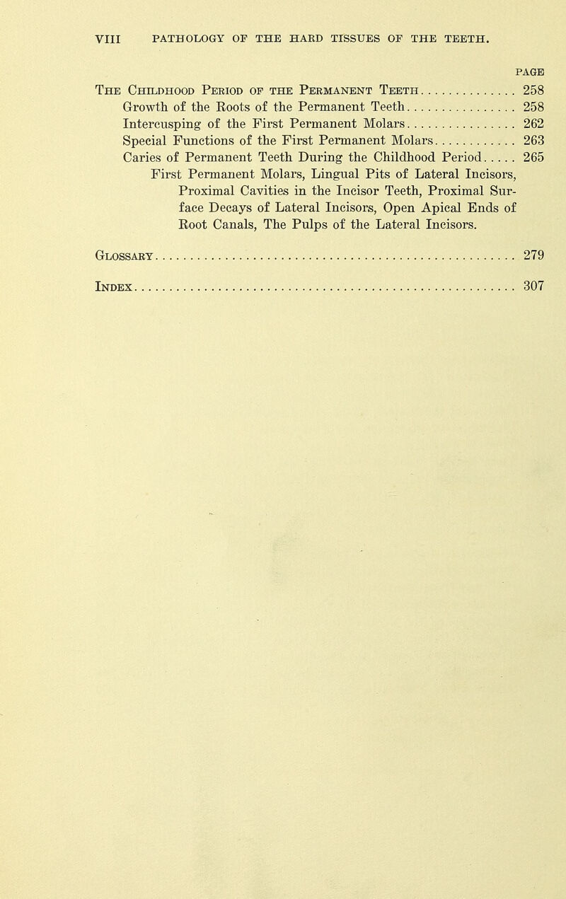 PAGE The Childhood Period of the Permanent Teeth 258 Growth of the Eoots of the Permanent Teeth 258 Intereusping of the First Permanent Molars 262 Special Functions of the First Permanent Molars 263 Caries of Permanent Teeth During the Childhood Period 265 First Permanent Molars, Lingual Pits of Lateral Incisors, Proximal Cavities in the Incisor Teeth, Proximal Sur- face Decays of Lateral Incisors, Open Apical Ends of Root Canals, The Pulps of the Lateral Incisors. Glossary 279 Index 307