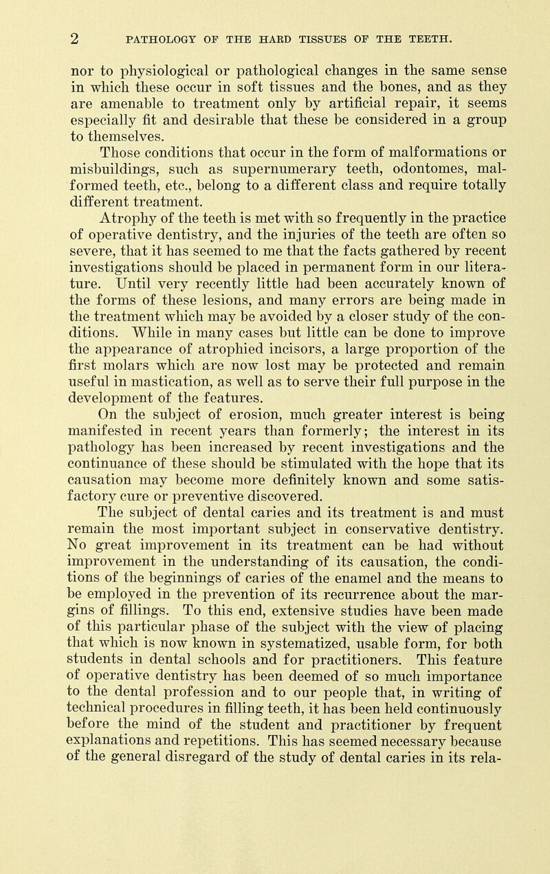 nor to physiological or pathological changes in the same sense in which these occur in soft tissues and the bones, and as they are amenable to treatment only by artificial repair, it seems especially fit and desirable that these be considered in a group to themselves. Those conditions that occur in the form of malformations or misbuildings, such as supernumerary teeth, odontomes, mal- formed teeth, etc., belong to a different class and require totally different treatment. Atrophy of the teeth is met with so frequently in the practice of operative dentistry, and the injuries of the teeth are often so severe, that it has seemed to me that the facts gathered by recent investigations should be placed in permanent form in our litera- ture. Until very recently little had been accurately known of the forms of these lesions, and many errors are being made in the treatment which may be avoided by a closer study of the con- ditions. While in many cases but little can be done to improve the appearance of atrophied incisors, a large proportion of the first molars which are now lost may be protected and remain useful in mastication, as well as to serve their full purpose in the development of the features. On the subject of erosion, much greater interest is being manifested in recent years than formerly; the interest in its pathology has been increased by recent investigations and the continuance of these should be stimulated with the hope that its causation may become more definitely known and some satis- factory cure or preventive discovered. The subject of dental caries and its treatment is and must remain the most important subject in conservative dentistry. No great improvement in its treatment can be had without improvement in the understanding of its causation, the condi- tions of the beginnings of caries of the enamel and the means to be employed in the prevention of its recurrence about the mar- gins of fillings. To this end, extensive studies have been made of this particular phase of the subject with the view of placing that which is now known in systematized, usable form, for both students in dental schools and for practitioners. This feature of operative dentistry has been deemed of so much importance to the dental profession and to our people that, in writing of technical procedures in filling teeth, it has been held continuously before the mind of the student and practitioner by frequent explanations and repetitions. This has seemed necessary because of the general disregard of the study of dental caries in its rela-