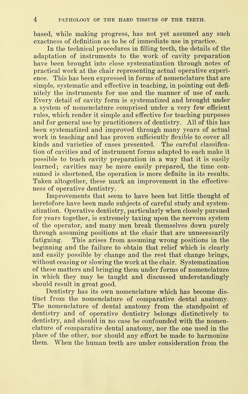 based, while making progress, has not yet assumed any such exactness of definition as to be of immediate use in practice. In the technical procedures in filling teeth, the details of the adaptation of instruments to the work of cavity preparation have been brought into close systematization through notes of practical work at the chair representing actual operative experi- ence. This has been expressed in forms of nomenclature that are simple, systematic and effective in teaching, in pointing out defi- nitely the instruments for use and the manner of use of each. Every detail of cavity form is systematized and brought under a system of nomenclature comprised under a very few efficient rules, which render it simple and effective for teaching purposes and for general use by practitioners of dentistry. All of this has been systematized and improved through many years of actual work in teaching and has proven sufficiently flexible to cover all kinds and varieties of cases presented. The careful classifica- tion of cavities and of instrument forms adapted to each make it possible to teach cavity preparation in a way that it is easily learned; cavities may be more easily prepared, the time con- sumed is shortened, the operation is more definite in its results. Taken altogether, these mark an improvement in the effective- ness of operative dentistry. Improvements that seem to have been but little thought of heretofore have been made subjects of careful study and system- atization. Operative dentistry, particularly when closely pursued for years together, is extremely taxing upon the nervous system of the operator, and many men break themselves down purely through assuming positions at the chair that are unnecessarily fatiguing. This arises from assuming wrong positions in the beginning and the failure to obtain that relief which is clearly and easily possible by change and the rest that change brings, without ceasing or slowing the work at the chair. Systematization of these matters and bringing them under forms of nomenclature in which they may be taught and discussed under standingly should result in great good. Dentistry has its own nomenclature which has become dis- tinct from the nomenclature of comparative dental anatomy. The nomenclature of dental anatomy from the standpoint of dentistry and of operative dentistry belongs distinctively to dentistry, and should in no case be confounded with the nomen- clature of comparative dental anatomy, nor the one used in the place of the other, nor should any effort be made to harmonize them. When the human teeth are under consideration from the