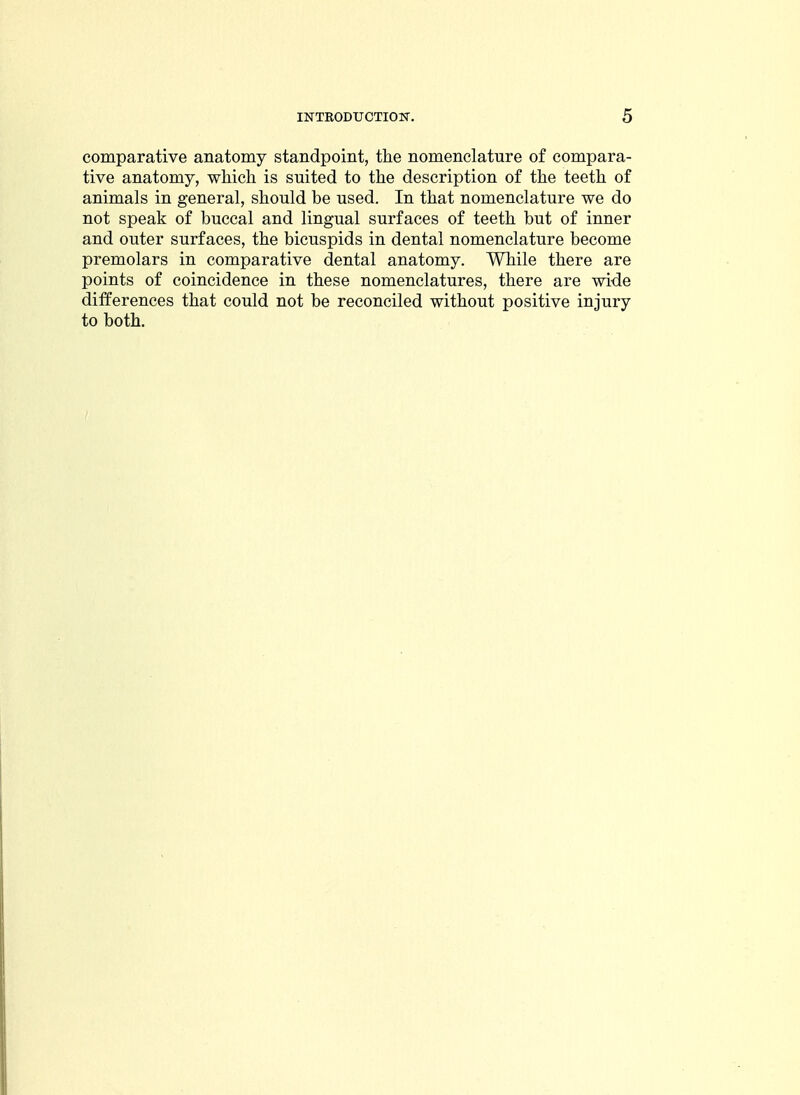 comparative anatomy standpoint, the nomenclature of compara- tive anatomy, which is suited to the description of the teeth of animals in general, should be used. In that nomenclature we do not speak of buccal and lingual surfaces of teeth but of inner and outer surfaces, the bicuspids in dental nomenclature become premolars in comparative dental anatomy. While there are points of coincidence in these nomenclatures, there are wide differences that could not be reconciled without positive injury to both.