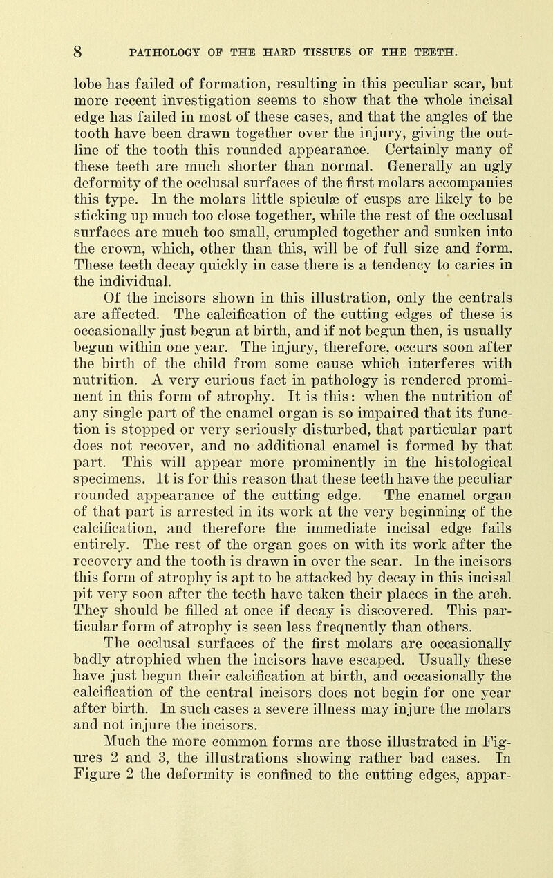 lobe has failed of formation, resulting in this peculiar scar, but more recent investigation seems to show that the whole incisal edge has failed in most of these cases, and that the angles of the tooth have been drawn together over the injury, giving the out- line of the tooth this rounded appearance. Certainly many of these teeth are much shorter than normal. Generally an ugly deformity of the occlusal surfaces of the first molars accompanies this type. In the molars little spiculge of cusps are likely to be sticking up much too close together, while the rest of the occlusal surfaces are much too small, crumpled together and sunken into the crown, which, other than this, will be of full size and form. These teeth decay quickly in case there is a tendency to caries in the individual. Of the incisors shown in this illustration, only the centrals are affected. The calcification of the cutting edges of these is occasionally just begun at birth, and if not begun then, is usually begun within one year. The injury, therefore, occurs soon after the birth of the child from some cause which interferes with nutrition. A very curious fact in pathology is rendered promi- nent in this form of atrophy. It is this: when the nutrition of any single part of the enamel organ is so impaired that its func- tion is stopped or very seriously disturbed, that particular part does not recover, and no additional enamel is formed by that part. This will appear more prominently in the histological specimens. It is for this reason that these teeth have the peculiar rounded appearance of the cutting edge. The enamel organ of that part is arrested in its work at the very beginning of the calcification, and therefore the immediate incisal edge fails entirely. The rest of the organ goes on with its work after the recovery and the tooth is drawn in over the scar. In the incisors this form of atrophy is apt to be attacked by decay in this incisal pit very soon after the teeth have taken their places in the arch. They should be filled at once if decay is discovered. This par- ticular form of atrophy is seen less frequently than others. The occlusal surfaces of the first molars are occasionally badly atrophied when the incisors have escaped. Usually these have just begun their calcification at birth, and occasionally the calcification of the central incisors does not begin for one year after birth. In such cases a severe illness may injure the molars and not injure the incisors. Much the more common forms are those illustrated in Fig- ures 2 and 3, the illustrations showing rather bad cases. In Figure 2 the deformity is confined to the cutting edges, appar-