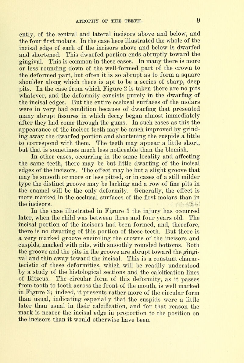 ently, of the central and lateral incisors above and below, and the four first molars. In the case here illustrated the whole of the incisal edge of each of the incisors above and below is dwarfed and shortened. This dwarfed portion ends abruptly toward the gingival. This is common in these cases. In many there is more or less rounding down of the well-formed part of the crown to the deformed part, but often it is so abrupt as to form a square shoulder along which there is apt to be a series of sharp, deep pits. In the case from which Figure 2 is taken there are no pits whatever, and the deformity consists purely in the dwarfing of the incisal edges. But the entire occlusal surfaces of the molars were in very bad condition because of dwarfing that presented many abrupt fissures in which decay began almost immediately after they had come through the gums. In such cases as this the appearance of the incisor teeth may be much improved by grind- ing away the dwarfed portion and shortening the cuspids a little to correspond with them. The teeth may appear a little short, but that is sometimes much less noticeable than the blemish. In other cases, occurring in the same locality and affecting the same teeth, there may be but little dwarfing of the incisal edges of the incisors. The effect may be but a slight groove that may be smooth or more or less pitted, or in cases of a still milder type the distinct groove may be lacking and a row of fine pits in the enamel will be the only deformity. Generally, the effect is more marked in the occlusal surfaces of the first molars than in the incisors. H ^^^^ In the case illustrated in Figure 3 the injury has occurred later, when the child was between three and four years old. The incisal portion of the incisors had been formed, and, therefore, there is no dwarfing of this portion of these teeth. But there is a very marked groove encircling the crowns of the incisors and cuspids, marked with pits, with smoothly rounded bottoms. Both the groove and the pits in the groove are abrupt toward the gingi- val and thin away toward the incisal. This is a constant charac- teristic of these deformities, which will be readily understood by a study of the histological sections and the calcification lines of Ritzeus. The circular form of this deformity, as it passes from tooth to tooth across the front of the mouth, is well marked in Figure 3; indeed, it presents rather more of the circular form than usual, indicating especially that the cuspids were a little later than usual in their calcification, and for that reason the mark is nearer the incisal edge in proportion to the position on the incisors than it would otherwise have been.