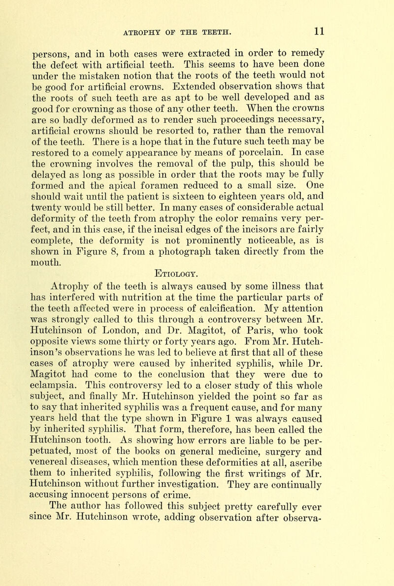 persons, and in both cases were extracted in order to remedy the defect with artificial teeth. This seems to have been done under the mistaken notion that the roots of the teeth would not be good for artificial crowns. Extended observation shows that the roots of such teeth are as apt to be well developed and as good for crowning as those of any other teeth. When the crowns are so badly deformed as to render such proceedings necessary, artificial crowns should be resorted to, rather than the removal of the teeth. There is a hope that in the future such teeth may be restored to a comely appearance by means of porcelain. In case the crowning involves the removal of the pulp, this should be delayed as long as possible in order that the roots may be fully formed and the apical foramen reduced to a small size. One should wait until the patient is sixteen to eighteen years old, and twenty would be still better. In many cases of considerable actual deformity of the teeth from atrophy the color remains very per- fect, and in this case, if the incisal edges of the incisors are fairly complete, the deformity is not prominently noticeable, as is shown in Figure 8, from a photograph taken directly from the mouth. Etiology, Atrophy of the teeth is always caused by some illness that has interfered with nutrition at the time the particular parts of the teeth affected were in process of calcification. My attention was strongly called to this through a controversy between Mr. Plutchinson of London, and Dr. Magitot, of Paris, who took opposite views some thirty or forty years ago. From Mr. Hutch- inson's observations he was led to believe at first that all of these cases of atrophy were caused by inherited syphilis, while Dr. Magitot had come to the conclusion that they were due to eclampsia. This controversy led to a closer study of this whole subject, and finally Mr. Hutchinson yielded the point so far as to say that inherited syphilis was a frequent cause, and for many years held that the type shown in Figure 1 was always caused by inherited syphilis. That form, therefore, has been called the Hutchinson tooth. As showing how errors are liable to be per- petuated, most of the books on general medicine, surgery and venereal diseases, which mention these deformities at all, ascribe them to inherited syphilis, following the first writings of Mr. Hutchinson without further investigation. They are continually accusing innocent persons of crime. The author has followed this subject pretty carefully ever since Mr. Hutchinson wrote, adding observation after observa-