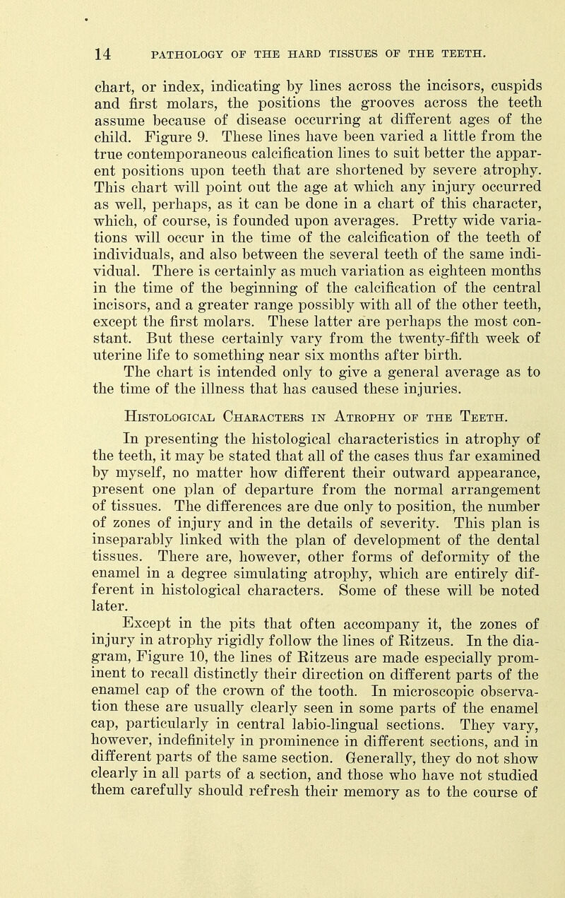 chart, or index, indicating by lines across the incisors, cuspids and first molars, the positions the grooves across the teeth assume because of disease occurring at different ages of the child. Figure 9. These lines have been varied a little from the true contemporaneous calcification lines to suit better the appar- ent positions upon teeth that are shortened by severe atrophy. This chart will point out the age at which any injury occurred as well, perhaps, as it can be done in a chart of this character, which, of course, is founded upon averages. Pretty wide varia- tions will occur in the time of the calcification of the teeth of individuals, and also between the several teeth of the same indi- vidual. There is certainly as much variation as eighteen months in the time of the beginning of the calcification of the central incisors, and a greater range possibly with all of the other teeth, except the first molars. These latter are perhaps the most con- stant. But these certainly vary from the twenty-fifth week of uterine life to something near six months after birth. The chart is intended only to give a general average as to the time of the illness that has caused these injuries. Histological Chakacteks in Atrophy op the Teeth. In presenting the histological characteristics in atrophy of the teeth, it may be stated that all of the cases thus far examined by myself, no matter how different their outward appearance, present one plan of departure from the normal arrangement of tissues. The differences are due only to position, the number of zones of injury and in the details of severity. This plan is inseparably linked with the plan of development of the dental tissues. There are, however, other forms of deformity of the enamel in a degree simulating atrophy, which are entirely dif- ferent in histological characters. Some of these will be noted later. Except in the pits that often accompany it, the zones of injury in atrophy rigidly follow the lines of Ritzeus. In the dia- gram. Figure 10, the lines of Eitzeus are made especially prom- inent to recall distinctly their direction on different parts of the enamel cap of the crown of the tooth. In microscopic observa- tion these are usually clearly seen in some parts of the enamel cap, particularly in central labio-lingual sections. They vary, however, indefinitely in prominence in different sections, and in different parts of the same section. Generally, they do not show clearly in all parts of a section, and those who have not studied them carefully should refresh their memory as to the course of