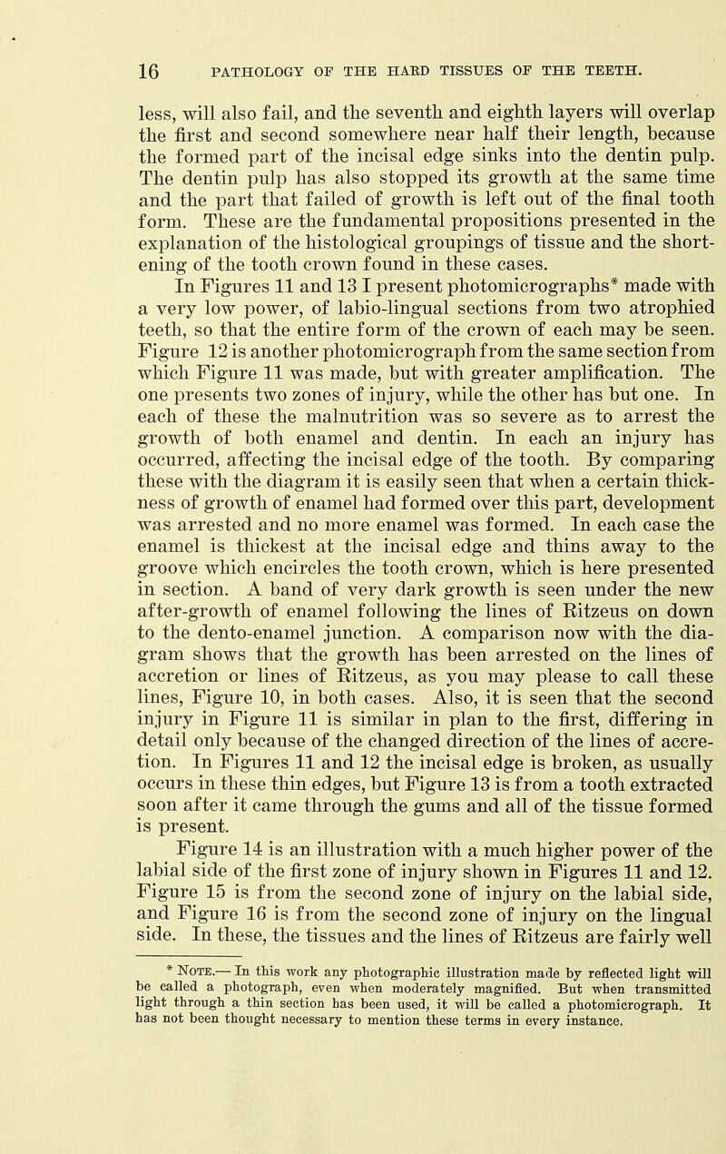 less, will also fail, and the seventh and eighth layers will overlap the first and second somewhere near half their length, because the formed part of the incisal edge sinks into the dentin pulp. The dentin pulp has also stopped its growth at the same time and the part that failed of growth is left out of the final tooth form. These are the fundamental propositions presented in the explanation of the histological groupings of tissue and the short- ening of the tooth crown found in these cases. In Figures 11 and 13 I present photomicrographs* made with a very low power, of labio-lingual sections from two atrophied teeth, so that the entire form of the crown of each may be seen. Figure 12 is another photomicrograph from the same section from which Figure 11 was made, but with greater amplification. The one presents two zones of injury, while the other has but one. In each of these the malnutrition was so severe as to arrest the growth of both enamel and dentin. In each an injury has occurred, atfecting the incisal edge of the tooth. By comparing these with the diagram it is easily seen that when a certain thick- ness of growth of enamel had formed over this part, development was arrested and no more enamel was formed. In each case the enamel is thickest at the incisal edge and thins away to the groove which encircles the tooth crown, which is here presented in section. A band of very dark growth is seen under the new after-growth of enamel following the lines of Ritzeus on down to the dento-enamel junction. A comparison now with the dia- gram shows that the growth has been arrested on the lines of accretion or lines of Ritzeus, as you may please to call these lines. Figure 10, in both cases. Also, it is seen that the second injury in Figure 11 is similar in plan to the first, differing in detail only because of the changed direction of the lines of accre- tion. In Figures 11 and 12 the incisal edge is broken, as usually occurs in these thin edges, but Figure 13 is from a tooth extracted soon after it came through the gums and all of the tissue formed is present. Figure 14 is an illustration with a much higher power of the labial side of the first zone of injury shown in Figures 11 and 12. Figure 15 is from the second zone of injury on the labial side, and Figure 16 is from the second zone of injury on the lingual side. In these, the tissues and the lines of Ritzeus are fairly well * Note.— In this work any photographic illustration made by reflected light will be called a photograph, even when moderately magnified. But when transmitted light through a thin section has been used, it mil be called a photomicrograph. It has not been thought necessary to mention these terms in every instance.