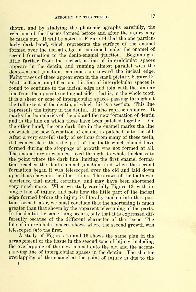 shown, and by studying the photomicrographs carefully, the relations of the tissues formed before and after the injury may be made out. It will be noted in Figure 14 that the one particu- larly dark band, which represents the surface of the enamel formed over the incisal edge, is continued under the enamel of second formation to the dento-enamel junction. Beginning a little farther from the incisal, a line of interglobular spaces appears in the dentin, and running almost parallel with the dento-enamel junction, continues on toward the incisal edge. Faint traces of these appear even in the small picture, Figure 12. With sufficient amplification, this line of interglobular spaces is found to continue to the incisal edge and join with the similar line from the opposite or lingual side; that is, in the whole tooth it is a sheet or zone of interglobular spaces passing throughout the full extent of the dentin, of which this is a section. This line represents the injury in the dentin. It also represents more. It marks the boundaries of the old and the new formation of dentin and is the line on which these have been patched together. On the other hand, the one dark line in the enamel marks the line on which the new formation of enamel is patched onto the old. After a very careful study of sections from many of these teeth, it becomes clear that the part of the tooth which should have formed during the stoppage of growth was not formed at all. The enamel organ was destroyed through its whole thickness to the point where the dark line limiting the first enamel forma- tion reaches the dento-enamel junction, and when the second formation began it was telescoped over the old and laid down upon it, as shown in the illustration. The crown of the tooth was shortened that much, certainly, and may have been shortened very much more. When we study carefully Figure 13, with its single line of injury, and note how the little part of the incisal edge formed before the injury is literally sunken into that por- tion formed later, we must conclude that the shortening is much greater than that shown by the apparent telescoping of the parts. In the dentin the same thing occurs, only that it is expressed dif- ferently because of the ditferent character of the tissue. The line of interglobular spaces shows where the second growth was telescoped into the first. A study of Figures 15 and 16 shows the same plan in the arrangement of the tissue in the second zone of injury, including the overlapping of the new enamel onto the old and the accom- panying line of interglobular spaces in the dentin. The shorter overlapping of the enamel at the point of injury is due to the 3
