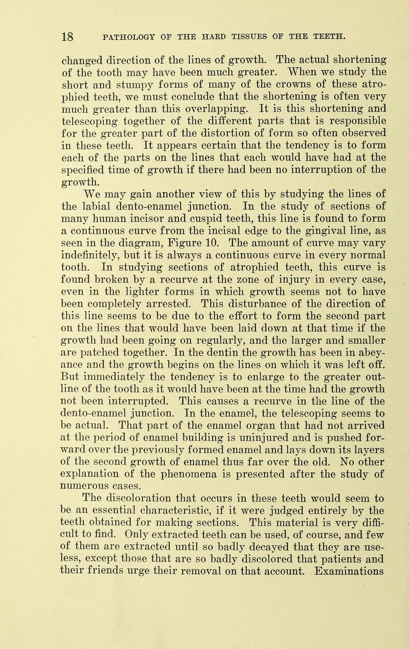 changed direction of the lines of growth. The actual shortening of the tooth may have been much greater. When we study the short and stumpy forms of many of the crowns of these atro- phied teeth, we must conclude that the shortening is often very much greater than this overlapping. It is this shortening and telescoping together of the different parts that is responsible for the greater part of the distortion of form so often observed in these teeth. It appears certain that the tendency is to form each of the parts on the lines that each would have had at the specified time of growth if there had been no interruption of the growth. We may gain another view of this by studying the lines of the labial dento-enamel junction. In the study of sections of many human incisor and cuspid teeth, this line is found to form a continuous curve from the incisal edge to the gingival line, as seen in the diagram, Figure 10. The amount of curve may vary indefinitely, but it is always a continuous curve in every normal tooth. In studying sections of atrophied teeth, this curve is found broken by a recurve at the zone of injury in every case, even in the lighter forms in which growth seems not to have been completely arrested. This disturbance of the direction of this line seems to be due to the effort to form the second part on the lines that would have been laid down at that time if the growth had been going on regularly, and the larger and smaller are patched together. In the dentin the growth has been in abey- ance and the growth begins on the lines on which it was left off. But immediately the tendency is to enlarge to the greater out- line of the tooth as it would have been at the time had the growth not been interrupted. This causes a recurve in the line of the dento-enamel junction. In the enamel, the telescoping seems to be actual. That part of the enamel organ that had not arrived at the period of enamel building is uninjured and is pushed for- ward over the previously formed enamel and lays down its layers of the second growth of enamel thus far over the old. No other explanation of the phenomena is presented after the study of numerous cases. The discoloration that occurs in these teeth would seem to be an essential characteristic, if it were judged entirely by the teeth obtained for making sections. This material is very diffi- cult to find. Only extracted teeth can be used, of course, and few of them are extracted until so badly decayed that they are use- less, except those that are so badly discolored that patients and their friends urge their removal on that account. Examinations