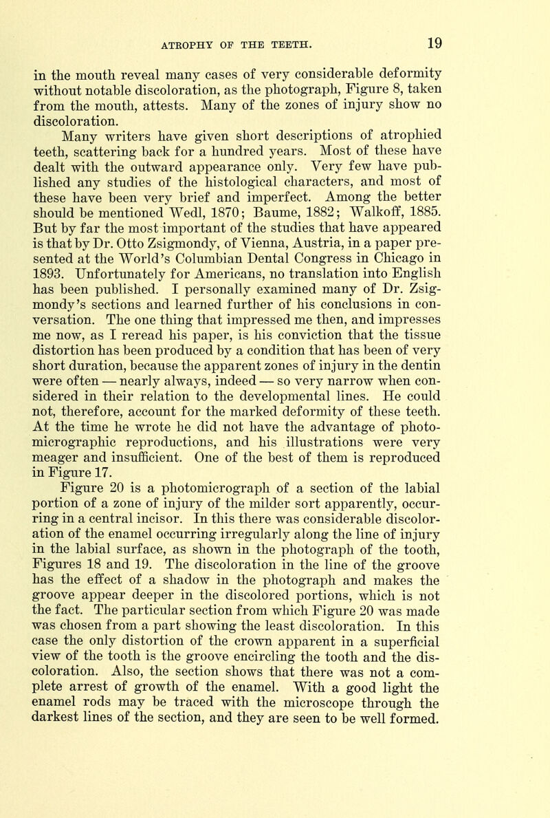 in the mouth reveal many cases of very considerable deformity without notable discoloration, as the photograph, Figure 8, taken from the mouth, attests. Many of the zones of injury show no discoloration. Many writers have given short descriptions of atrophied teeth, scattering back for a hundred years. Most of these have dealt with the outward appearance only. Very few have pub- lished any studies of the histological characters, and most of these have been very brief and imperfect. Among the better should be mentioned Wedl, 1870; Baume, 1882; Walkoff, 1885. But by far the most important of the studies that have appeared is that by Dr. Otto Zsigmondy, of Vienna, Austria, in a paper pre- sented at the World's Columbian Dental Congress in Chicago in 1893. Unfortunately for Americans, no translation into English has been published. I personally examined many of Dr. Zsig- mondy's sections and learned further of his conclusions in con- versation. The one thing that impressed me then, and impresses me now, as I reread his paper, is his conviction that the tissue distortion has been produced by a condition that has been of very short duration, because the apparent zones of injury in the dentin were often — nearly always, indeed — so very narrow when con- sidered in their relation to the developmental lines. He could not, therefore, account for the marked deformity of these teeth. At the time he wrote he did not have the advantage of photo- micrographic reproductions, and his illustrations were very meager and insufficient. One of the best of them is reproduced in Figure 17. Figure 20 is a photomicrograph of a section of the labial portion of a zone of injury of the milder sort apparently, occur- ring in a central incisor. In this there was considerable discolor- ation of the enamel occurring irregularly along the line of injury in the labial surface, as shown in the photograph of the tooth, Figures 18 and 19. The discoloration in the line of the groove has the effect of a shadow in the photograph and makes the groove appear deeper in the discolored portions, which is not the fact. The particular section from which Figure 20 was made was chosen from a part showing the least discoloration. In this case the only distortion of the crown apparent in a superficial view of the tooth is the groove encircling the tooth and the dis- coloration. Also, the section shows that there was not a com- plete arrest of growth of the enamel. With a good light the enamel rods may be traced with the microscope through the darkest lines of the section, and they are seen to be well formed.