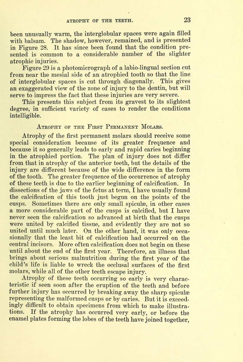 been -unusually warm, the interglobular spaces were again filled with balsam. The shadow, however, remained, and is presented in Figure 28. It has since been found that the condition pre- sented is common to a considerable number of the slighter atrophic injuries. Figure 29 is a photomicrograph of a labio-lingual section cut from near the mesial side of an atrophied tooth so that the line of interglobular spaces is cut through diagonally. This gives an exaggerated view of the zone of injury to the dentin, but will serve to impress the fact that these injuries are very severe. This presents this subject from its gravest to its slightest degree, in sufficient variety of cases to render the conditions intelligible. Atrophy of the First Permanent Molars. Atrophy of the first permanent molars should receive some special consideration because of its greater frequence and because it so generally leads to early and rapid caries beginning in the atrophied portion. The plan of injury does not differ from that in atrophy of the anterior teeth, but the details of the injury are different because of the wide difference in the form of the tooth. The greater frequence of the occurrence of atrophy of these teeth is due to the earlier beginning of calcification. In dissections of the jaws of the fetus at term, I have usually found the calcification of this tooth just begun on the points of the cusps. Sometimes there are only small spiculae, in other cases a more considerable part of the cusps is calcified, but I have never seen the calcification so advanced at birth that the cusps were united by calcified tissue, and evidently they are not so united until much later. On the other hand, it was only occa- sionally that the least bit of calcification had occurred on the central incisors. More often calcification does not begin on these until about the end of the first year. Therefore, an illness that brings about serious malnutrition during the first year of the child's life is liable to wreck the occlusal surfaces of the first molars, while all of the other teeth escape injury. Atrophy of these teeth occurring so early is very charac- teristic if seen soon after the eruption of the teeth and before further injury has occurred by breaking away the sharp spiculae representing the malformed cusps or by caries. But it is exceed- ingly difficult to obtain specimens from which to make illustra- tions. If the atrophy has occurred very early, or before the enamel plates forming the lobes of the teeth have joined together,