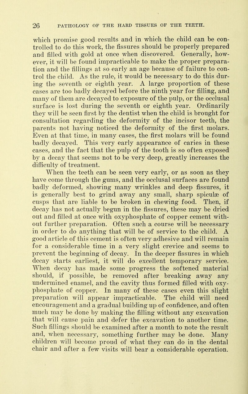 whicli promise good results and in which the child can be con- trolled to do this work, the fissures should be properly prepared and filled with gold at once when discovered. Generally, how- ever, it will be found impracticable to make the proper prepara- tion and the fillings at so early an age because of failure to con- trol the child. As the rule, it would be necessary to do this dur- ing the seventh or eighth year. A large proportion of these cases are too badly decayed before the ninth year for filling, and many of them are decayed to exposure of the pulp, or the occlusal surface is lost during the seventh or eighth year. Ordinarily they will be seen first by the dentist when the child is brought for consultation regarding the deformity of the incisor teeth, the parents not having noticed the deformity of the first molars. Even at that time, in many cases, the first molars will be found badly decayed. This very early appearance of caries in these cases, and the fact that the pulp of the tooth is so often exposed by a decay that seems not to be very deep, greatly increases the difficulty of treatment. When the teeth can be seen very early, or as soon as they have come through the gums, and the occlusal surfaces are found badly deformed, showing many wrinkles and deep fissures, it is generally best to grind away any small, sharp spiculse of cusps that are liable to be broken in chewing food. Then, if decay has not actually begun in the fissures, these may be dried out and filled at once with oxyphosphate of copper cement with- out further preparation. Often such a course will be necessary in order to do anything that will be of service to the child. A good article of this cement is often very adhesive and will remain for a considerable time in a very slight crevice and seems to prevent the beginning of decay. In the deeper fissures in which decay starts earliest, it will do excellent temporary service. When decay has made some progress the softened material should, if possible, be removed after breaking away any undermined enamel, and the cavity thus formed filled with oxy- phosphate of copper. In many of these cases even this slight preparation will appear impracticable. The child will need encouragement and a gradual building up of confidence, and often much may be done by making the filling without any excavation that will cause pain and defer the excavation to another time. Such fillings should be examined after a month to note the result and, when necessary, something further may be done. Many children will become proud of what they can do in the dental chair and after a few visits will bear a considerable operation.