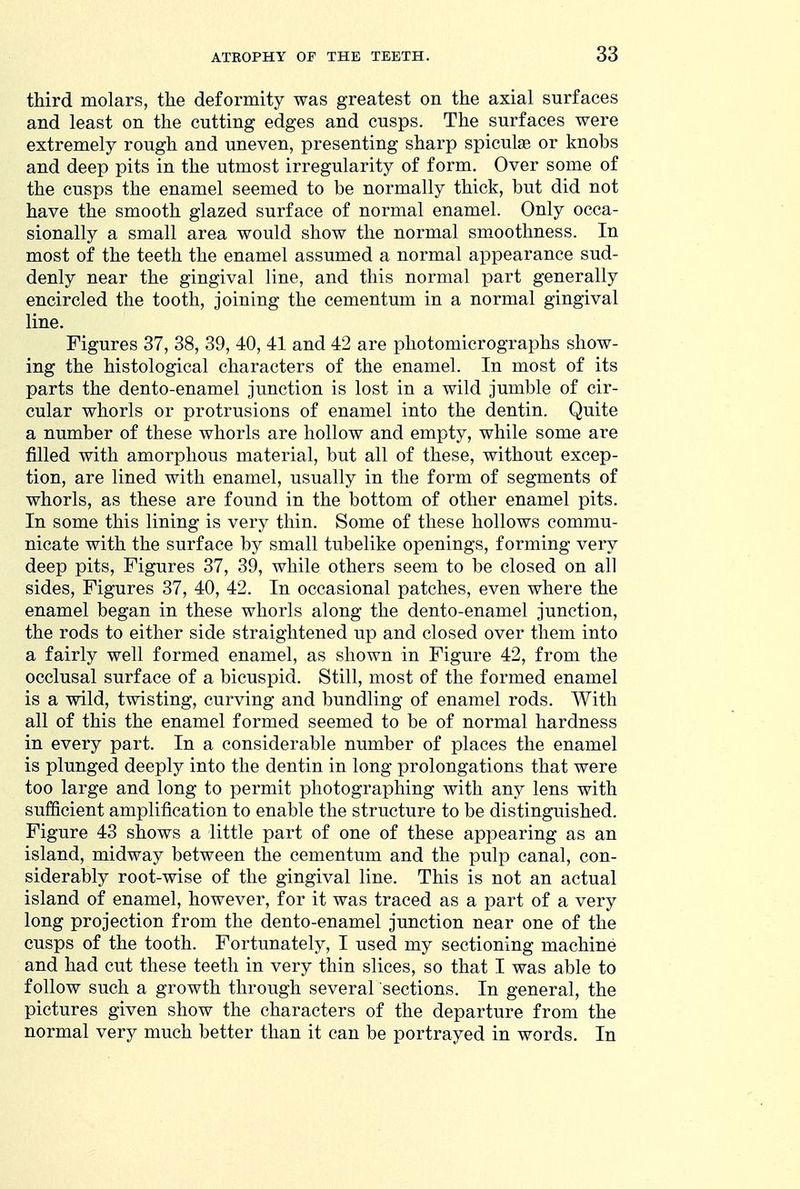 third molars, the deformity was greatest on the axial surfaces and least on the cutting edges and cusps. The surfaces were extremely rough and uneven, presenting sharp spicule or knobs and deep pits in the utmost irregularity of form. Over some of the cusps the enamel seemed to be normally thick, but did not have the smooth glazed surface of normal enamel. Only occa- sionally a small area would show the normal smoothness. In most of the teeth the enamel assumed a normal appearance sud- denly near the gingival line, and this normal part generally encircled the tooth, joining the cementum in a normal gingival line. Figures 37, 38, 39, 40, 41 and 42 are photomicrographs show- ing the histological characters of the enamel. In most of its parts the dento-enamel junction is lost in a wild jumble of cir- cular whorls or protrusions of enamel into the dentin. Quite a number of these whorls are hollow and empty, while some are filled with amorphous material, but all of these, without excep- tion, are lined with enamel, usually in the form of segments of whorls, as these are found in the bottom of other enamel pits. In some this lining is very thin. Some of these hollows commu- nicate with the surface by small tubelike openings, forming very deep pits. Figures 37, 39, while others seem to be closed on all sides, Figures 37, 40, 42. In occasional patches, even where the enamel began in these whorls along the dento-enamel junction, the rods to either side straightened up and closed over them into a fairly well formed enamel, as shown in Figure 42, from the occlusal surface of a bicuspid. Still, most of the formed enamel is a wild, twisting, curving and bundling of enamel rods. With all of this the enamel formed seemed to be of normal hardness in every part. In a considerable number of places the enamel is plunged deeply into the dentin in long prolongations that were too large and long to permit photographing with any lens with sufficient amplification to enable the structure to be distinguished. Figure 43 shows a little part of one of these appearing as an island, midway between the cementum and the pulp canal, con- siderably root-wise of the gingival line. This is not an actual island of enamel, however, for it was traced as a part of a very long projection from the dento-enamel junction near one of the cusps of the tooth. Fortunately, I used my sectioning machine and had cut these teeth in very thin slices, so that I was able to follow such a growth through several sections. In general, the pictures given show the characters of the departure from the normal very much better than it can be portrayed in words. In