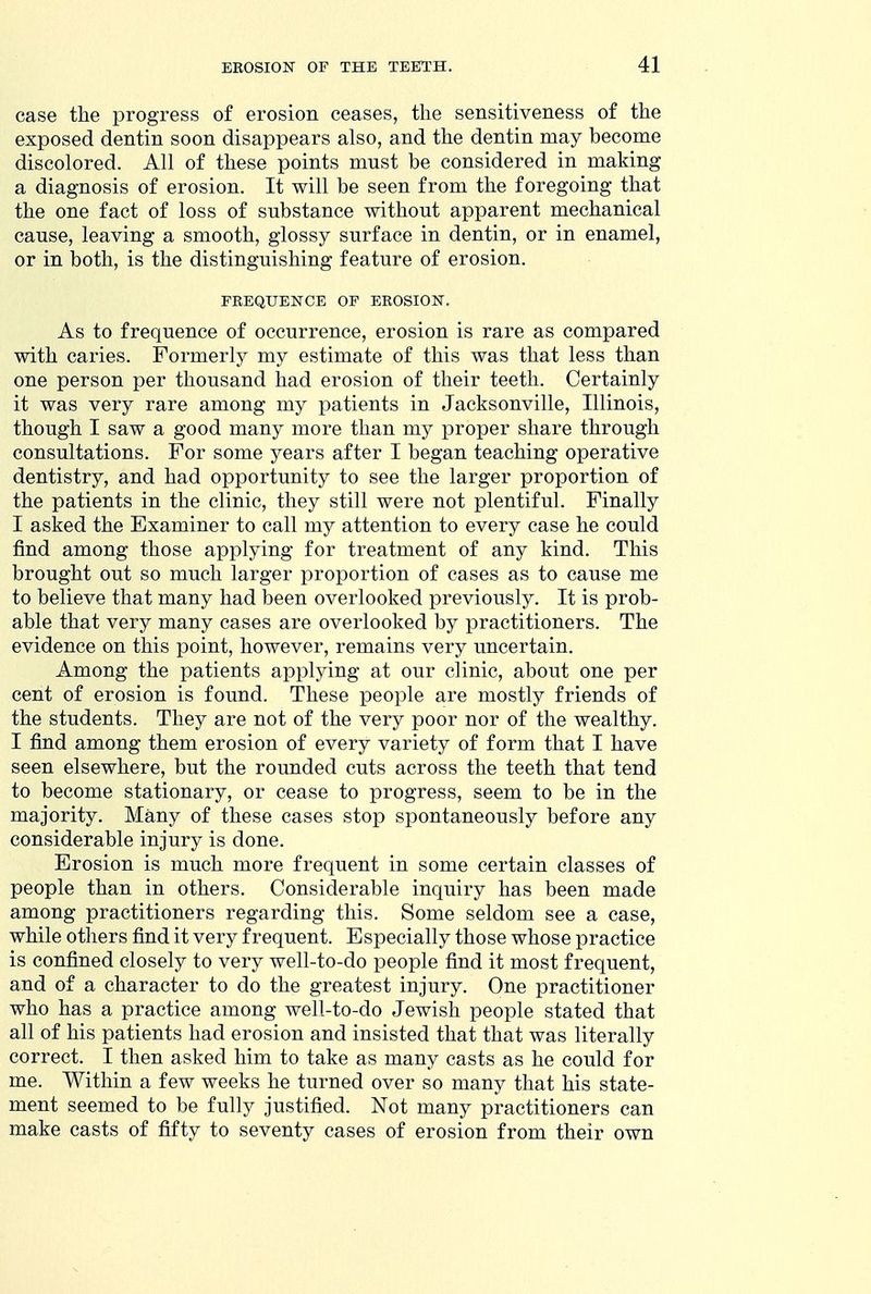 case the progress of erosion ceases, the sensitiveness of the exposed dentin soon disappears also, and the dentin may become discolored. All of these points must be considered in making a diagnosis of erosion. It will be seen from the foregoing that the one fact of loss of substance without apparent mechanical cause, leaving a smooth, glossy surface in dentin, or in enamel, or in both, is the distinguishing feature of erosion. FREQUENCE OP EROSION. As to frequence of occurrence, erosion is rare as compared with caries. Formerly my estimate of this was that less than one person per thousand had erosion of their teeth. Certainly it was very rare among my patients in Jacksonville, Illinois, though I saw a good many more than my proper share through consultations. For some years after I began teaching operative dentistry, and had opportunity to see the larger proportion of the patients in the clinic, they still were not plentiful. Finally I asked the Examiner to call my attention to every case he could find among those applying for treatment of any kind. This brought out so much larger proportion of cases as to cause me to believe that many had been overlooked previously. It is prob- able that very many cases are overlooked by practitioners. The evidence on this point, however, remains very uncertain. Among the patients applying at our clinic, about one per cent of erosion is found. These people are mostly friends of the students. They are not of the very poor nor of the wealthy. I find among them erosion of every variety of form that I have seen elsewhere, but the rounded cuts across the teeth that tend to become stationary, or cease to progress, seem to be in the majority. Many of these cases stop spontaneously before any considerable injury is done. Erosion is much more frequent in some certain classes of people than in others. Considerable inquiry has been made among practitioners regarding this. Some seldom see a case, while others find it very frequent. Especially those whose practice is confined closely to very well-to-do people find it most frequent, and of a character to do the greatest injury. One practitioner who has a practice among well-to-do Jewish people stated that all of his patients had erosion and insisted that that was literally correct. I then asked him to take as many casts as he could for me. Within a few weeks he turned over so many that his state- ment seemed to be fully justified. Not many practitioners can make casts of fifty to seventy cases of erosion from their own