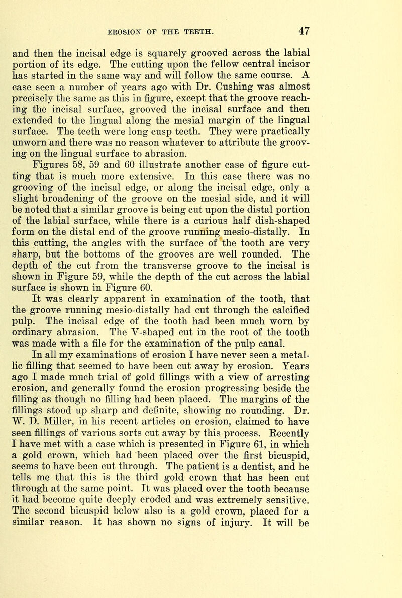 and then the incisal edge is squarely grooved across the labial portion of its edge. The cutting upon the fellow central incisor has started in the same way and will follow the same course. A case seen a number of years ago with Dr. Gushing was almost precisely the same as this in figure, except that the groove reach- ing the incisal surface, grooved the incisal surface and then extended to the lingual along the mesial margin of the lingual surface. The teeth were long cusp teeth. They were practically unworn and there was no reason whatever to attribute the groov- ing on the lingual surface to abrasion. Figures 58, 59 and 60 illustrate another case of figure cut- ting that is much more extensive. In this case there was no grooving of the incisal edge, or along the incisal edge, only a slight broadening of the groove on the mesial side, and it will be noted that a similar groove is being cut upon the distal portion of the labial surface, while there is a curious half dish-shaped form on the distal end of the groove running mesio-distally. In this cutting, the angles with the surface of the tooth are very sharp, but the bottoms of the grooves are well rounded. The depth of the cut from the transverse groove to the incisal is shown in Figure 59, while the depth of the cut across the labial surface is shown in Figure 60. It was clearly apparent in examination of the tooth, that the groove running mesio-distally had cut through the calcified pulp. The incisal edge of the tooth had been much worn by ordinary abrasion. The V-shaped cut in the root of the tooth was made with a file for the examination of the pulp canal. In all my examinations of erosion I have never seen a metal- lic filling that seemed to have been cut away by erosion. Years ago I made much trial of gold fillings with a view of arresting erosion, and generally found the erosion progressing beside the filling as though no filling had been placed. The margins of the fillings stood up sharp and definite, showing no rounding. Dr. W. D. Miller, in his recent articles on erosion, claimed to have seen fillings of various sorts cut away by this process. Recently I have met with a case which is presented in Figure 61, in which a gold crown, which had been placed over the first bicuspid, seems to have been cut through. The patient is a dentist, and he tells me that this is the third gold crown that has been cut through at the same point. It was placed over the tooth because it had become quite deeply eroded and was extremely sensitive. The second bicuspid below also is a gold crown, placed for a similar reason. It has shown no signs of injury. It will be