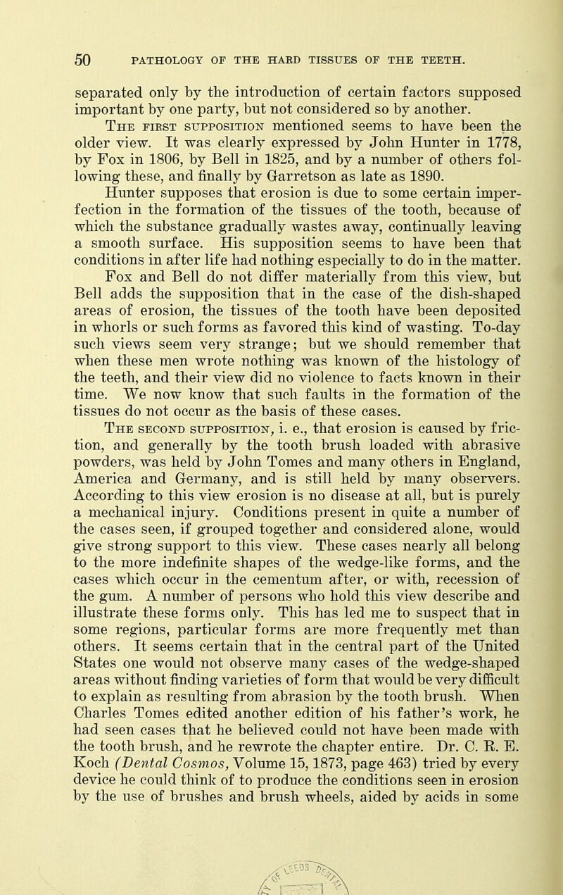 separated only by the introduction of certain factors supposed important by one party, but not considered so by another. The fibst supposition mentioned seems to have been the older view. It was clearly expressed by John Hunter in 1778, by Fox in 1806, by Bell in 1825, and by a number of others fol- lowing these, and finally by Garretson as late as 1890. Hunter supposes that erosion is due to some certain imper- fection in the formation of the tissues of the tooth, because of which the substance gradually wastes away, continually leaving a smooth surface. His supposition seems to have been that conditions in after life had nothing especially to do in the matter. Fox and Bell do not differ materially from this view, but Bell adds the supposition that in the case of the dish-shaped areas of erosion, the tissues of the tooth have been deposited in whorls or such forms as favored this kind of wasting. To-day such views seem very strange; but we should remember that when these men wrote nothing was known of the histology of the teeth, and their view did no violence to facts known in their time. We now know that such faults in the formation of the tissues do not occur as the basis of these cases. The second supposition, i. e., that erosion is caused by fric- tion, and generally by the tooth brush loaded with abrasive powders, was held by John Tomes and many others in England, America and Germany, and is still held by many observers. According to this view erosion is no disease at all, but is purely a mechanical injury. Conditions present in quite a number of the cases seen, if grouped together and considered alone, would give strong support to this view. These cases nearly all belong to the more indefinite shapes of the wedge-like forms, and the cases which occur in the cementum after, or with, recession of the gum. A number of persons who hold this view describe and illustrate these forms only. This has led me to suspect that in some regions, particular forms are more frequently met than others. It seems certain that in the central part of the United States one would not observe many cases of the wedge-shaped areas without finding varieties of form that would be very difficult to explain as resulting from abrasion by the tooth brush. When Charles Tomes edited another edition of his father's work, he had seen cases that he believed could not have been made with the tooth brush, and he rewrote the chapter entire. Dr. C. R. E. Koch (Dental Cosmos^ Volume 15,1873, page 463) tried by every device he could think of to produce the conditions seen in erosion by the use of brushes and brush wheels, aided by acids in some