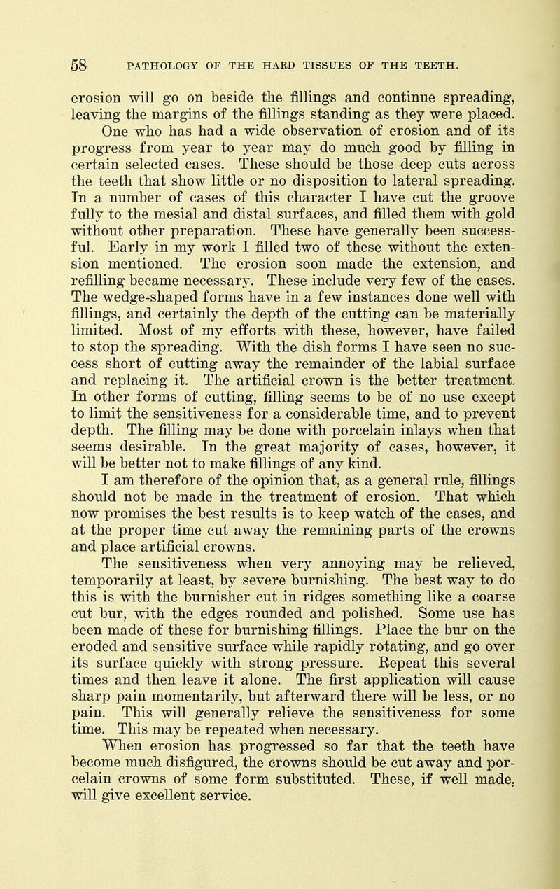 erosion will go on beside the fillings and continue spreading, leaving the margins of the fillings standing as they were placed. One who has had a wide observation of erosion and of its progress from year to year may do much good by filling in certain selected cases. These should be those deep cuts across the teeth that show little or no disposition to lateral spreading. In a number of cases of this character I have cut the groove fully to the mesial and distal surfaces, and filled them with gold without other preparation. These have generally been success- ful. Early in my work I filled two of these without the exten- sion mentioned. The erosion soon made the extension, and refilling became necessary. These include very few of the cases. The wedge-shaped forms have in a few instances done well with fillings, and certainly the depth of the cutting can be materially limited. Most of my efforts with these, however, have failed to stop the spreading. With the dish forms I have seen no suc- cess short of cutting away the remainder of the labial surface and replacing it. The artificial crown is the better treatment. In other forms of cutting, filling seems to be of no use except to limit the sensitiveness for a considerable time, and to prevent depth. The filling may be done with porcelain inlays when that seems desirable. In the great majority of cases, however, it will be better not to make fillings of any kind. I am therefore of the opinion that, as a general rule, fillings should not be made in the treatment of erosion. That which now promises the best results is to keep watch of the cases, and at the proper time cut away the remaining parts of the crowns and place artificial crowns. The sensitiveness when very annoying may be relieved, temporarily at least, by severe burnishing. The best way to do this is with the burnisher cut in ridges something like a coarse cut bur, with the edges rounded and polished. Some use has been made of these for burnishing fillings. Place the bur on the eroded and sensitive surface while rapidly rotating, and go over its surface quickly with strong pressure. Repeat this several times and then leave it alone. The first application will cause sharp pain momentarily, but afterward there will be less, or no pain. This will generally relieve the sensitiveness for some time. This may be repeated when necessary. When erosion has progressed so far that the teeth have become much disfigured, the crowns should be cut away and por- celain crowns of some form substituted. These, if well made, will give excellent service.