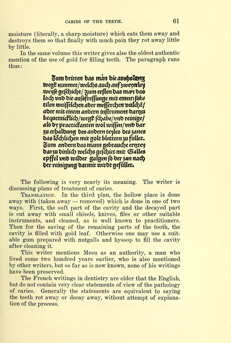 moisture (literally, a sharp moisture) which eats them away and destroys them so that finally with much pain they rot away little by little. In the same volume this writer gives also the oldest authentic mention of the use of gold for filling teeth. The paragraph runs thus: Sum ttitten tmn Ue Me^dlm^ t^cQt mmmctlwcld}6 nud) <inf^vpe^\t>f ttje-yjc gcjc^tc^t/ gum etfUn mm ^<ts hdt) vnb tiie mi$ftefpmQc mit emem jitb^ tiim mdffcl<i)tn rtbcr mc||erct^ctt Vidl^e/ rtber mitmm an^cm milvnmmtt>art$a <tl81>>? pmcticfrtncen w^l wtffeit/vnb t^av txxs ^c^h'c^ett mtt golt bletccrtt su f^Uet;» Sum arit>crn.^(iQ mmn Qebvaudyc cr^tc^ tfavint^inUd) wcl<i)6Qefd)ictmit (B<iiUea epffcl wttoer g<j%e« |o bcr md) The following is very nearly its meaning. The writer is discussing plans of treatment of caries. Tbanslation. In the third plan, the hollow place is done away with (taken away — removed) which is done in one of two ways. First, the soft part of the cavity and the decayed part is cut away with small chisels, knives, files or other suitable instruments, and cleaned, as is well known to practitioners. Then for the saving of the remaining parts of the tooth, the cavity is filled with gold leaf. Otherwise one may use a suit- able gum prepared with nutgalls and hyssop to fill the cavity after cleaning it. This writer mentions Mesu as an authority, a man who lived some two hundred years earlier, who is also mentioned by other writers, but so far as is now known, none of his writings have been preserved. The French writings in dentistry are older that the English, but do not contain very clear statements of view of the pathology of caries. Generally the statements are equivalent to saying the teeth rot away or decay away, without attempt of explana- tion of the process.