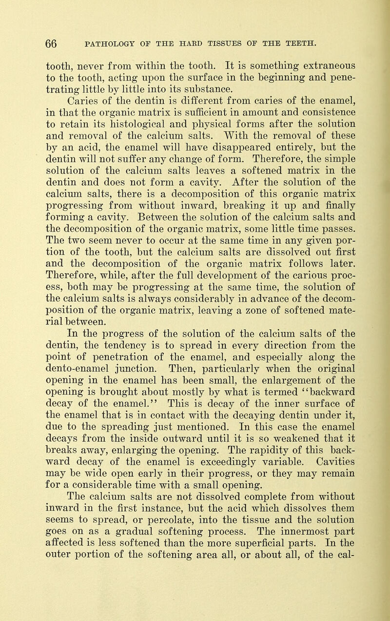 tooth, never from within the tooth. It is something extraneous to the tooth, acting upon the surface in the beginning and pene- trating little by little into its substance. Caries of the dentin is different from caries of the enamel, in that the organic matrix is sufficient in amount and consistence to retain its histological and physical forms after the solution and removal of the calcium salts. With the removal of these by an acid, the enamel will have disappeared entirely, but the dentin will not suffer any change of form. Therefore, the simple solution of the calcium salts leaves a softened matrix in the dentin and does not form a cavity. After the solution of the calcium salts, there is a decomposition of this organic matrix progressing from without inward, breaking it up and finally forming a cavity. Between the solution of the calcium salts and the decomposition of the organic matrix, some little time passes. The two seem never to occur at the same time in any given por- tion of the tooth, but the calcium salts are dissolved out first and the decomposition of the organic matrix follows later. Therefore, while, after the full development of the carious proc- ess, both may be progressing at the same time, the solution of the calcium salts is always considerably in advance of the decom- position of the organic matrix, leaving a zone of softened mate- rial between. In the progress of the solution of the calcium salts of the dentin, the tendency is to spread in every direction from the point of penetration of the enamel, and especially along the dento-enamel junction. Then, particularly when the original opening in the enamel has been small, the enlargement of the opening is brought about mostly by what is termed '' backward decay of the enamel. This is decay of the inner surface of the enamel that is in contact with the decaying dentin under it, due to the spreading just mentioned. In this case the enamel decays from the inside outward until it is so weakened that it breaks away, enlarging the opening. The rapidity of this back- ward decay of the enamel is exceedingly variable. Cavities may be wide open early in their progress, or they may remain for a considerable time with a small opening. The calcium salts are not dissolved complete from without inward in the first instance, but the acid which dissolves them seems to spread, or percolate, into the tissue and the solution goes on as a gradual softening process. The innermost part affected is less softened than the more superficial parts. In the outer portion of the softening area all, or about all, of the cal-