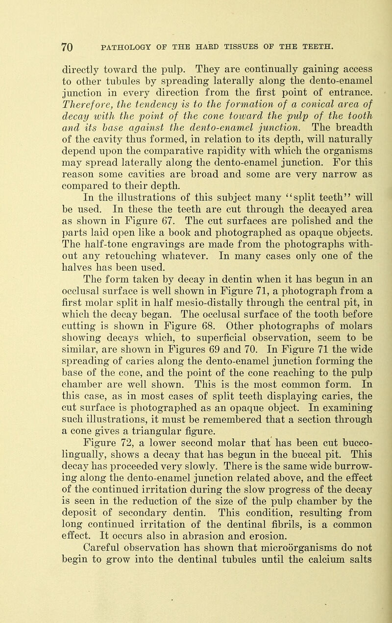 directly toward the pulp. They are continually gaining access to other tubules by spreading laterally along the dento-enamel junction in every direction from the first point of entrance. Therefore, the tendency is to the formation of a conical area of decay with the point of the cone toward the pulp of the tooth and its base against the dento-enamel junction. The breadth of the cavity thus formed, in relation to its depth, will naturally depend upon the comparative rapidity with which the organisms may spread laterally along the dento-enamel junction. For this reason some cavities are broad and some are very narrow as compared to their depth. In the illustrations of this subject many split teeth will be used. In these the teeth are cut through the decayed area as shown in Figure 67. The cut surfaces are polished and the parts laid open like a book and photographed as opaque objects. The half-tone engravings are made from the photographs with- out any retouching whatever. In many cases only one of the halves has been used. The form taken by decay in dentin when it has begun in an occlusal surface is well shown in Figure 71, a photograph from a first molar split in half mesio-distally through the central pit, in which the decay began. The occlusal surface of the tooth before cutting is shown in Figure 68. Other photographs of molars showing decays which, to superficial observation, seem to be similar, are shown in Figures 69 and 70. In Figure 71 the wide spreading of caries along the dento-enamel junction forming the base of the cone, and the point of the cone reaching to the pulp chamber are well shown. This is the most common form. In this case, as in most cases of split teeth displaying caries, the cut surface is photographed as an opaque object. In examining such illustrations, it must be remembered that a section through a cone gives a triangular figure. Figure 72, a lower second molar that has been cut bucco- lingually, shows a decay that has begun in the buccal pit. This decay has proceeded very slowly. There is the same wide burrow- ing along the dento-enamel junction related above, and the effect of the continued irritation during the slow progress of the decay is seen in the reduction of the size of the pulp chamber by the deposit of secondary dentin. This condition, resulting from long continued irritation of the dentinal fibrils, is a common effect. It occurs also in abrasion and erosion. Careful observation has shown that microorganisms do not begin to grow into the dentinal tubules until the calcium salts