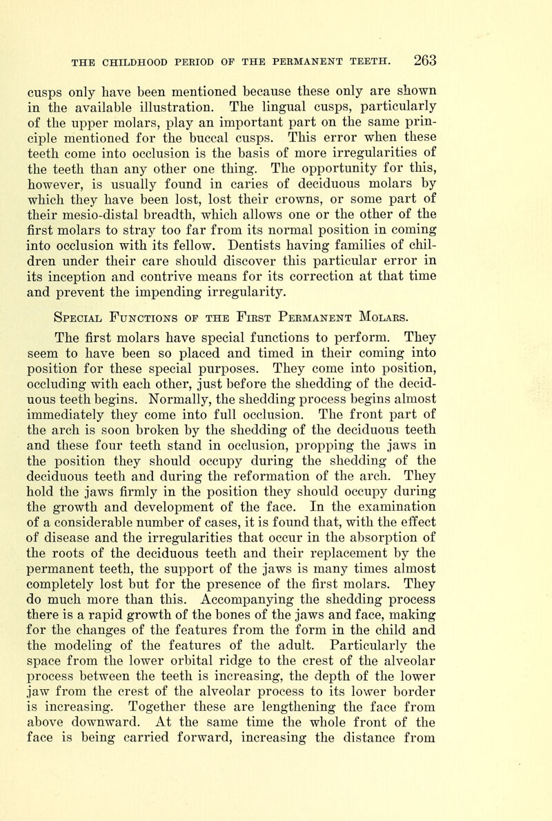 cusps only have been mentioned because these only are shown in the available illustration. The lingual cusps, particularly of the upper molars, play an important part on the same prin- ciple mentioned for the buccal cusps. This error when these teeth come into occlusion is the basis of more irregularities of the teeth than any other one thing. The opportunity for this, however, is usually found in caries of deciduous molars by which they have been lost, lost their crowns, or some part of their mesio-distal breadth, which allows one or the other of the first molars to stray too far from its normal position in coming into occlusion with its fellow. Dentists having families of chil- dren under their care should discover this particular error in its inception and contrive means for its correction at that time and prevent the impending irregularity. Special Functions of the First Permanent Molars. The first molars have special functions to perform. They seem to have been so placed and timed in their coming into position for these special purposes. They come into position, occluding with each other, just before the shedding of the decid- uous teeth begins. Normally, the shedding process begins almost immediately they come into full occlusion. The front part of the arch is soon broken by the shedding of the deciduous teeth and these four teeth stand in occlusion, propping the jaws in the position they should occupy during the shedding of the deciduous teeth and during the reformation of the arch. They hold the jaws firmly in the position they should occupy during the growth and development of the face. In the examination of a considerable number of cases, it is found that, with the effect of disease and the irregularities that occur in the absorption of the roots of the deciduous teeth and their replacement by the permanent teeth, the support of the jaws is many times almost completely lost but for the presence of the first molars. They do much more than this. Accompanying the shedding process there is a rapid growth of the bones of the jaws and face, making for the changes of the features from the form in the child and the modeling of the features of the adult. Particularly the space from the lower orbital ridge to the crest of the alveolar process between the teeth is increasing, the depth of the lower jaw from the crest of the alveolar process to its lower border is increasing. Together these are lengthening the face from above downward. At the same time the whole front of the face is being carried forward, increasing the distance from