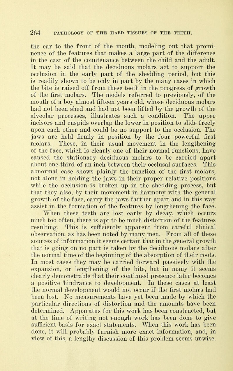 the ear to the front of the mouth, modeling out that promi- nence of the features that makes a large part of the difference in the cast of the countenance between the child and the adult. It may be said that the deciduous molars act to support the occlusion in the early part of the shedding period, but this is readily shown to be only in part by the many cases in which the bite is raised off from these teeth in the progress of growth of the first molars. The models referred to previously, of the mouth of a boy almost fifteen years old, whose deciduous molars had not been shed and had not been lifted by the growth of the alveolar processes, illustrates such a condition. The upper incisors and cuspids overlap the lower in position to slide freely upon each other and could be no support to the occlusion. The jaws are held firmly in position by the four powerful first molars. These, in their usual movement in the lengthening of the face, which is clearly one of their normal functions, have caused the stationary deciduous molars to be carried apart about one-third of an inch between their occlusal surfaces. This abnormal case shows plainly the function of the first molars, not alone in holding the jaws in their proper relative positions while the occlusion is broken up in the shedding process, but that they also, by their movement in harmony with the general growth of the face, carry the jaws farther apart and in this way assist in the formation of the features by lengthening the face. When these teeth are lost early by decay, which occurs much too often, there is apt to be much distortion of the features resulting. This is sufficiently apparent from careful clinical observation, as has been noted by many men. From all of these sources of information it seems certain that in the general growth that is going on no part is taken by the deciduous molars after the normal time of the beginning of the absorption of their roots. In most cases they may be carried forward passively with the expansion, or lengthening of the bite, but in many it seems clearly demonstrable that their continued presence later becomes a positive 'hindrance to development. In these cases at least the normal development would not occur if the first molars had been lost. No measurements have yet been made by which the particular directions of distortion and the amounts have been determined. Apparatus for this work has been constructed, but at the time of writing not enough work has been done to give sufficient basis for exact statements. When this work has been done, it will probably furnish more exact information, and, in view of this, a lengthy discussion of this problem seems unwise.