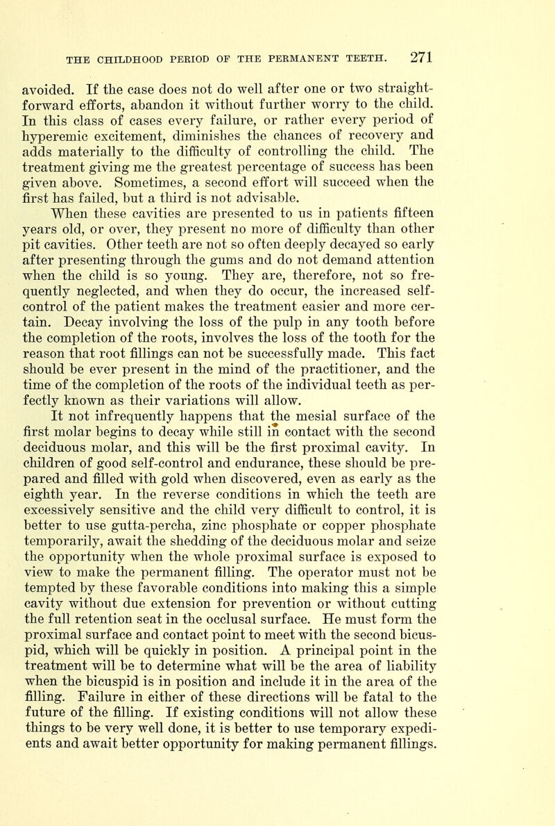 avoided. If the case does not do well after one or two straight- forward efforts, abandon it without further worry to the child. In this class of cases every failure, or rather every period of hyperemic excitement, diminishes the chances of recovery and adds materially to the difficulty of controlling the child. The treatment giving me the greatest percentage of success has been given above. Sometimes, a second effort will succeed when the first has failed, but a third is not advisable. When these cavities are presented to us in patients fifteen years old, or over, they present no more of difficulty than other pit cavities. Other teeth are not so often deeply decayed so early after presenting through the gums and do not demand attention when the child is so young. They are, therefore, not so fre- quently neglected, and when they do occur, the increased self- control of the patient makes the treatment easier and more cer- tain. Decay involving the loss of the pulp in any tooth before the completion of the roots, involves the loss of the tooth for the reason that root fillings can not be successfully made. This fact should be ever present in the mind of the practitioner, and the time of the completion of the roots of the individual teeth as per- fectly known as their variations will allow. It not infrequently happens that the mesial surface of the first molar begins to decay while still in contact with the second deciduous molar, and this will be the first proximal cavity. In children of good self-control and endurance, these should be pre- pared and filled with gold when discovered, even as early as the eighth year. In the reverse conditions in which the teeth are excessively sensitive and the child very difficult to control, it is better to use gutta-percha, zinc phosphate or copper phosphate temporarily, await the shedding of the deciduous molar and seize the opportunity when the whole proximal surface is exposed to view to make the permanent filling. The operator must not be tempted by these favorable conditions into making this a simple cavity without due extension for prevention or without cutting the full retention seat in the occlusal surface. He must form the proximal surface and contact point to meet with the second bicus- pid, which will be quickly in position. A principal point in the treatment will be to determine what will be the area of liability when the bicuspid is in position and include it in the area of the filling. Failure in either of these directions will be fatal to the future of the filling. If existing conditions will not allow these things to be very well done, it is better to use temporary expedi- ents and await better opportunity for making permanent fillings.