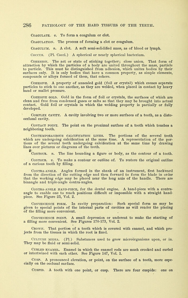 Coagulate, v. To form a coagulum or clot. Coagulation. The process of forming a clot or coagulum. Coagulum. n. A clot. A soft semi-solidified mass, as of blood or lymph. Coccus. (PI. Cocci.) A spherical or nearly spherical bacterium. Cohesion. The act or state of sticking together; close union. That form of attraction by which the particles of a body are united throughout the mass, particle to particle. This must be distinguished from adhesion, which unites bodies by their surfaces only. It is only bodies that have a common property, as simple elements, compounds or alloys formed of them, that cohere. Cohesive. A property of annealed gold (foil or crystal) which causes separate particles to stick to one another, as they are welded, when placed in contact by heavy hand or mallet pressure. Cohesive gold. Gold in the form of foil or crystals, the surfaces of which are clean and free from condensed gases or salts so that they may be brought into actual contact. Gold foil or crystals in which the welding property is partially or fuUy developed. Complex cavity. A cavity involving two or more surfaces of a tooth, as a disto- ocelusal cavity. Contact point. The point on the proximal surface of a tooth which touches a neighboring tooth. Contemporaneous calcification lines. The portions of the several teeth which are undergoing calcification at the same time. A representation of the por- tions of the several teeth undergoing calcification at the same time by drawing lines over pictures or diagrams of the teeth. ^■ Contour, n. The line bounding a figure or body, as the contour of a tooth. Contour, v. To make a contour or outline of. To restore the original outline of a carious tooth by filling. CoNTRA-ANGLE. Angles formed in the shank of an instrument, first backward from the direction of the cutting edge and then forward to form the blade in order that the working edge may be placed near the long axis of the handle. There are binangle and triple-angle contra-angles. CoNTRA-ANGLE HAND-PIECE, for the dental engine. A hand-piece with a contra- angle to enable one to reach positions difiSeult or impossible with a straight hand- piece. See Figure 25, Vol. 2. Convenience form. In cavity preparation: Such special form as may be given to special points of the internal parts of cavities as will render the placing of the filling more convenient. Convenience point. A small depression or undercut to make the starting of a filling more convenient. See Figures 170-173, Vol. 2. Crown. That portion of a tooth which is covered with enamel, and which pro- jects from the tissues in which the root is fixed. Culture media. (PI.) Substances used to grow microorganisms upon, or in. They may be fluid or semi-solid. Curled enamel. Enamel in which the enamel rods are much crooked and curled or intertwined with each other. See Figure 147, Vol. 1. Cusp. A pronounced elevation, or point, on the surface of a tooth, more espe- cially on the occlusal surface. Cuspid. A tooth with one point, or cusp. There are four cuspids: one on