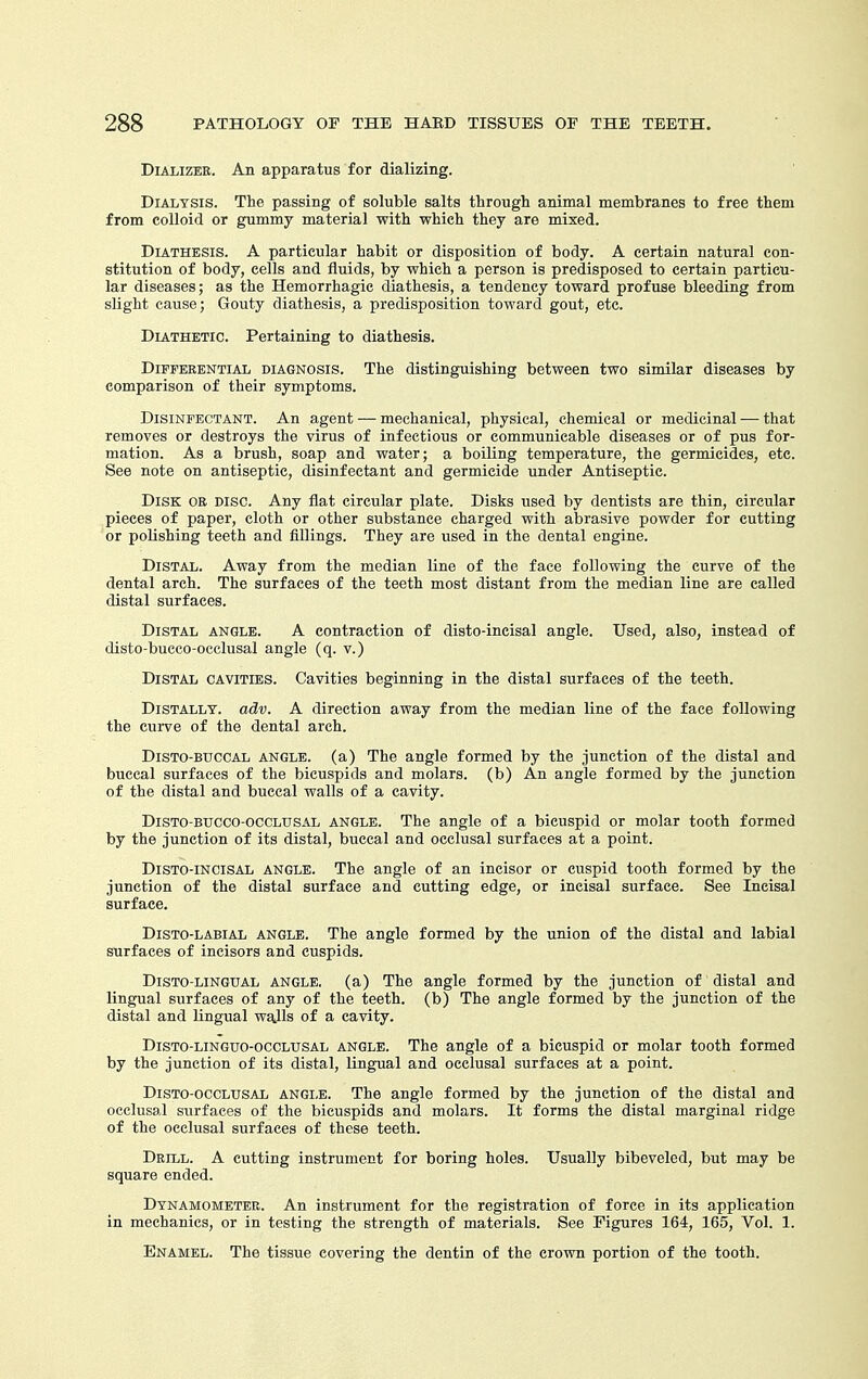 DiALizEE. An apparatus for dializing. Dialysis. The passing of soluble salts through animal membranes to free them from colloid or gummy material with which they are mixed. Diathesis. A particular habit or disposition of body. A certain natural con- stitution of body, cells and fluids, by which a person is predisposed to certain particu- lar diseases; as the Hemorrhagic diathesis, a tendency toward profuse bleeding from slight cause; Gouty diathesis, a predisposition toward gout, etc. Diathetic. Pertaining to diathesis. Differential diagnosis. The distinguishing between two similar diseases by comparison of their symptoms. Disinfectant. An agent — mechanical, physical, chemical or medicinal — that removes or destroys the virus of infectious or communicable diseases or of pus for- mation. As a brush, soap and water; a boiling temperature, the germicides, etc. See note on antiseptic, disinfectant and germicide under Antiseptic. Disk or disc. Any flat circular plate. Disks used by dentists are thin, circular pieces of paper, cloth or other substance charged with abrasive powder for cutting or polishing teeth and fillings. They are used in the dental engine. Distal. Away from the median line of the face following the curve of the dental arch. The surfaces of the teeth most distant from the median line are called distal surfaces. Distal angle. A contraction of disto-incisal angle. Used, also, instead of disto-bucco-occlusal angle (q. v.) Distal cavities. Cavities beginning in the distal surfaces of the teeth. DiSTALLY. adv. A direction away from the median line of the face following the curve of the dental arch. DiSTO-BUCCAL ANGLE, (a) The angle formed by the junction of the distal and buccal surfaces of the bicuspids and molars, (b) An angle formed by the junction of the distal and buccal walls of a cavity. DiSTO-BUCCO-occLUSAL ANGLE. The angle of a bicuspid or molar tooth formed by the junction of its distal, buccal and occlusal surfaces at a point. DiSTO-iNCiSAL ANGLE. The angle of an incisor or cuspid tooth formed by the junction of the distal surface and cutting edge, or incisal surface. See Incisal surface. DiSTO-LABiAL ANGLE. The angle formed by the union of the distal and labial surfaces of incisors and cuspids. DisTO-LiNGUAL ANGLE, (a) The angle formed by the junction of distal and lingual surfaces of any of the teeth, (b) The angle formed by the junction of the distal and lingual wq.lls of a cavity. DisTO-LiNGUo-occLUSAL ANGLE. The angle of a bicuspid or molar tooth formed by the junction of its distal, lingual and occlusal surfaces at a point. DiSTO-occLTJSAL ANGi-E. The angle formed by the junction of the distal and occlusal siirfaces of the bicuspids and molars. It forms the distal marginal ridge of the occlusal surfaces of these teeth. Drill. A cutting instrument for boring holes. Usually bibeveled, but may be square ended. Dynamometer. An instrument for the registration of force in its application in mechanics, or in testing the strength of materials. See Figures 164, 165, Vol. 1. Enamel. The tissue covering the dentin of the crown portion of the tooth.