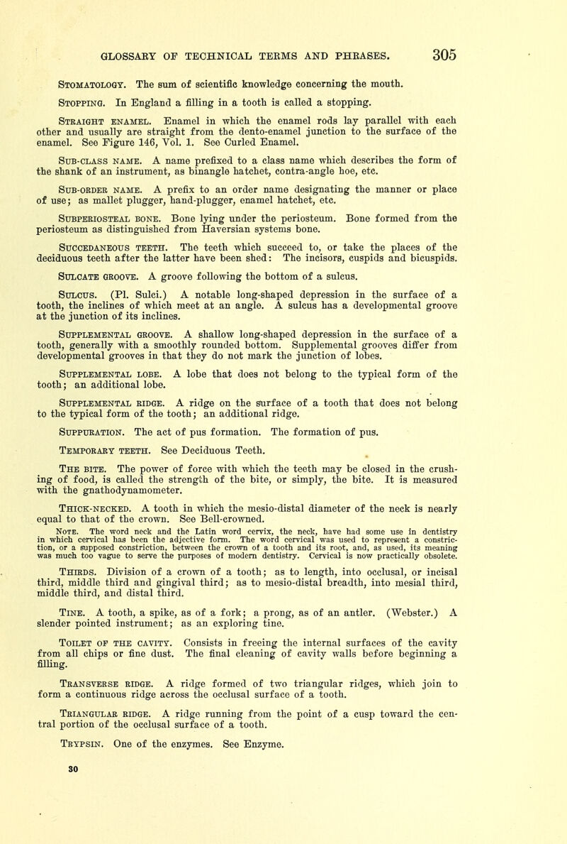 Stomatology. The sum of scientific knowledge concerning the mouth. Stopping. In England a filling in a tooth is called a stopping. Straight enamel. Enamel in which the enamel rods lay parallel with each other and usually are straight from the dento-enamel junction to the surface of the enamel. See Figure 146, Vol. 1. See Curled Enamel. Sub-class name. A name prefixed to a class name which describes the form of the shank of an instrument, as binangle hatchet, contra-angle hoe, etc. Sub-order name. A prefix to an order name designating the manner or place of use; as mallet plugger, hand-plugger, enamel hatchet, etc. Subperiosteal bone. Bone lying under the periosteum. Bone formed from the periosteum as distinguished from Haversian systems bone. Succedaneous teeth. The teeth which succeed to, or take the places of the deciduous teeth after the latter have been shed: The incisors, cuspids and bicuspids. Sttlcate groove. A groove following the bottom of a sulcus. Sxn^cus. (PI. Sulci.) A notable long-shaped depression in the surface of a tooth, the inclines of which meet at an angle. A sulcus has a developmental groove at the junction of its inclines. Supplemental groove. A shallow long-shaped depression in the surface of a tooth, generally with a smoothly rounded bottom. Supplemental grooves differ from developmental grooves in that they do not mark the junction of lobes. Supplemental lobe. A lobe that does not belong to the typical form of the tooth; an additional lobe. Supplemental ridge. A ridge on the surface of a tooth that does not belong to the typical form of the tooth; an additional ridge. Suppuration. The act of pus formation. The formation of pus. Temporary teeth. See Deciduous Teeth. The bite. The power of force with which the teeth may be closed in the crush- ing of food, is called the strength of the bite, or simply, the bite. It is measured with the gnathodynamometer. Thice:-neoked. A tooth in which the mesio-distal diameter of the neck is nearly equal to that of the crown. See Bell-crowned. Note. The word neck and the Latin word cervix, the neck, have had some use In dentistry in which cervical has been the adjective form. The word cervical was used to represent a constric- tion, or a supposed constriction, between the crown of a tooth and its root, and, as used, its meaning was much too vague to serve the purposes of modem dentistry. Cervical is now practically obsolete. Thirds. Division of a crown of a tooth; as to length, into occlusal, or incisal third, middle third and gingival third; as to mesio-distal breadth, into mesial third, middle third, and distal third. Tine. A tooth, a spike, as of a fork; a prong, as of an antler. (Webster.) A slender pointed instrument; as an exploring tine. Toilet of the cavity. Consists in freeing the internal surfaces of the cavity from all chips or fine dust. The final cleaning of cavity walls before beginning a filling. Transverse ridge. A ridge formed of two triangular ridges, which join to form a continuous ridge across the occlusal surface of a tooth. Triangular ridge. A ridge running from the point of a cusp toward the cen- tral portion of the occlusal surface of a tooth. Trypsin. One of the enzymes. See Enzyme. 30