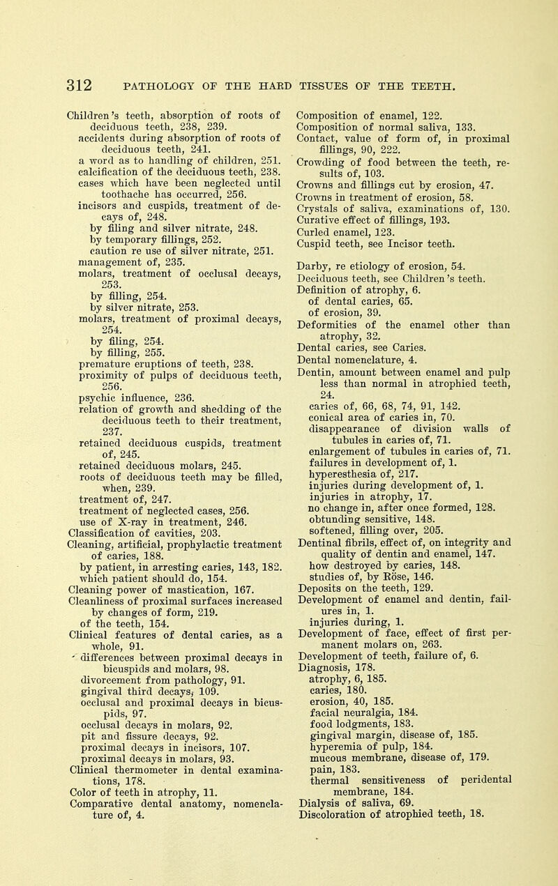 Children's teeth, absorption of roots of deciduous teeth, 238, 239. accidents during absorption of roots of deciduous teeth, 241. a word as to handling of children, 251. calcification of the deciduous teeth, 238. eases which have been neglected until toothache has occurred, 256. incisors and cuspids, treatment of de- cays of, 248. by filing and silver nitrate, 248. by temporary fillings, 252. caution re use of silver nitrate, 251. management of, 235. molars, treatment of occlusal decays, 253. by filling, 254. by silver nitrate, 253. molars, treatment of proximal decays, 254. by filing, 254. by filUng, 255. premature eruptions of teeth, 238. proximity of pulps of deciduous teeth, 256. psychic influence, 236. relation of growth and shedding of the deciduous teeth to their treatment, 237. retained deciduous cuspids, treatment of, 245. retained deciduous molars, 245. roots of deciduous teeth may be filled, when, 239. treatment of, 247. treatment of neglected cases, 256. use of X-ray in treatment, 246. Classification of cavities, 203. Cleaning, artificial, prophylactic treatment of caries, 188. by patient, in arresting caries, 143, 182. which patient should do, 154. Cleaning power of mastication, 167. Cleanliness of proximal surfaces increased by changes of form, 219. of the teeth, 154. Clinical features of dental caries, as a whole, 91. ' differences between proximal decays in bicuspids and molars, 98. divorcement from pathology, 91. gingival third decays,- 109. occlusal and proximal decays in bicus- pids, 97. occlusal decays in molars, 92, pit and fissure decays, 92. proximal decays in incisors, 107. proximal decays in molars, 93. Clinical thermometer in dental examina- tions, 178. Color of teeth in atrophy, 11. Comparative dental anatomy, nomencla- ture of, 4. Composition of enamel, 122. Composition of normal saliva, 133. Contact, value of form of, in proximal filUngs, 90, 222. Crowding of food between the teeth, re- sults of, 103. Crowns and fillings cut by erosion, 47. Crowns in treatment of erosion, 58. Crystals of saliva, examinations of, 130. Curative effect of fillings, 193. Curled enamel, 123. Cuspid teeth, see Incisor teeth. Darby, re etiology of erosion, 54. Deciduous teeth, see Children's teeth. Definition of atrophy, 6. of dental caries, 65. of erosion, 39. Deformities of the enamel other than atrophy, 32. Dental caries, see Caries. Dental nomenclature, 4. Dentin, amount between enamel and pulp less than normal in atrophied teeth, 24. caries of, 66, 68, 74, 91, 142. conical area of caries in, 70. disappearance of division waUs of tubules in caries of, 71. enlargement of tubules in caries of, 71. failures in development of, 1. hyperesthesia of, 217. injuries during development of, 1. injuries in atrophy, 17. no change in, after once formed, 128. obtunding sensitive, 148. softened, filling over, 205. Dentinal fibrils, effect of, on integrity and quality of dentin and enamel, 147. how destroyed by caries, 148. studies of, by Eose, 146. Deposits on the teeth, 129. Development of enamel and dentin, fail- ures in, 1. injuries during, 1. Development of face, effect of first per- manent molars on, 263. Development of teeth, failure of, 6. Diagnosis, 178. atrophy, 6, 185. caries, 180. erosion, 40, 185. facial neuralgia, 184. food lodgments, 183. gingival margin, disease of, 185. hyperemia of pulp, 184. mucous membrane, disease of, 179. pain, 183. thermal sensitiveness of peridental membrane, 184. Dialysis of saliva, 69. Discoloration of atrophied teeth, 18.