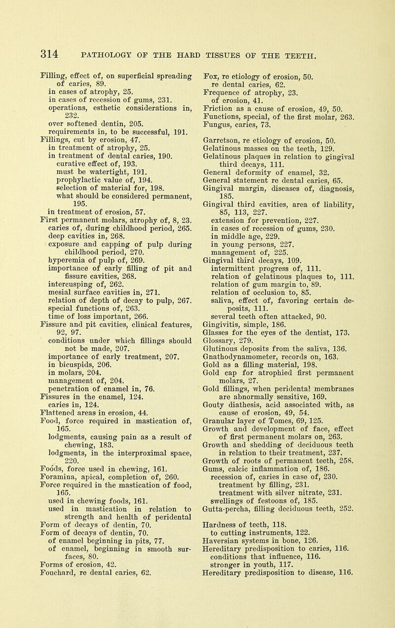 Filling, effect of, on superfieial spreading of caries, 89. in cases of atrophy, 25. in cases of recession of gums, 231. operations, esthetic considerations in, 232. over softened dentin, 205. requirements in, to be successful, 191. Fillings, cut by erosion, 47. in treatment of atrophy, 25. in treatment of dental caries, 190. curative effect of, 193. must be watertight, 191. prophylactic value of, 194. selection of material for, 198. what should be considered permanent, 195. in treatment of erosion, 57. First permanent molars, atrophy of, 8, 23. caries of, during childhood period, 265. deep cavities in, 268. exposure and capping of pulp during childhood period, 270. hyperemia of pulp of, 269. importance of early filling of pit and fissure cavities, 268. intercusping of, 262. mesial surface cavities in, 271. relation of depth of decay to pulp, 267. special functions of, 263. time of loss important, 266. Fissure and pit cavities, clinical features, 92, 97. conditions under which fillings should not be made, 207. importance of early treatment, 207, in bicuspids, 206. in molars, 204. management of, 204. penetration of enamel in, 76. Fissures in the enamel, 124. caries in, 124. Flattened areas in erosion, 44. Food, force required in mastication of, 165. lodgments, causing pain as a result of chewing, 183. lodgments, in the interproximal space, 220. Foods, force used in chewing, 161. Foramina, apical, completion of, 260. Force required in the mastication of food, 165. used in chewing foods, 161. used in mastication in relation to strength and health of peridental Form of decays of dentin, 70. Form of decays of dentin, 70. of enamel beginning in pits, 77. of enamel, beginning in smooth sur- faces, 80. Forms of erosion, 42. Fouchard, re dental caries, 62. Fox, re etiology of erosion, 50. re dental caries, 62. Frequence of atrophy, 23. of erosion, 41. Friction as a cause of erosion, 49, 50. Functions, special, of the first molar, 263. Fungus, caries, 73. Garretson, re etiology of erosion, 50. Gelatinous masses on the teeth, 129. Gelatinous plaques in relation to gingival third decays, 111. General deformity of enamel, 32. General statement re dental caries, 65. Gingival margin, diseases of, diagnosis, 185. Gingival third cavities, area of liability, 85, 113, 227. extension for prevention, 227. in cases of recession of gums, 230. in middle age, 229. in young persons, 227. management of, 225. Gingival third decays, 109. intermittent progress of. 111. relation of gelatinous plaques to, 111. relation of gum margin to, 89. relation of occlusion to, 85. saliva, effect of, favoring certain de- posits, 111. several teeth often attacked, 90. Gingivitis, simple, 186. Glasses for the eyes of the dentist, 173. Glossary, 279. Glutinous deposits from the saliva, 136. Gnathodynamometer, records on, 163. Gold as a filling material, 198. Gold cap for atrophied first permanent molars, 27. Gold fillings, when peridental membranes are abnormally sensitive, 169, Gouty diathesis, acid associated with, as cause of erosion, 49, 54. Granular layer of Tomes, 69, 125. Growth and development of face, effect of first permanent molars on, 263. Growth and shedding of deciduous teeth in relation to their treatment, 237. Growth of roots of permanent teeth, 258. Gums, calcic inflammation of, 186. recession of, caries in ease of, 230. treatment by filling, 231. treatment with silver nitrate, 231. swellings of festoons of, 185. Gutta-percha, filling deciduous teeth, 252. Ilardness of teeth, 118. to cutting instruments, 122. Haversian systems in bone, 126. Hereditary predisposition to caries, 116. conditions that influence, 116. stronger in youth, 117. Hereditary predisposition to disease, 116.