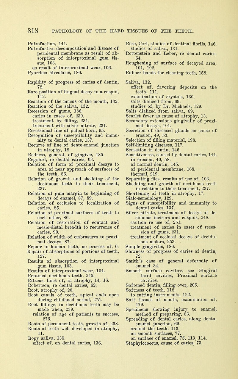 Putrefaction, 141. Putrefactive decomposition and disease of peridental membrane as result of ab- sorption of interproximal gum tis- sue, 103. as result of interproximal wear, 106. Pyorrhea alveolaris, 186. Eapidity of progress of caries of dentin, 72. Eare position of lingual decay in a cuspid, 112. Eeaction of the mucus of the mouth, 132. Eeaetion of the saliva, 132. Eecession of gums, 186. caries in cases of, 230. treatment by filling, 231. treatment with silver nitrate, 231. Eecessional line of pulpal horn, 95. Eecognition of susceptibility and immu- nity to dental caries, 137. Eecurve of line of dento-enamel junction in atrophy, 18. Eedness, general, of gingivae, 185. Eegnard, re dental caries, 63. Eolation of form of proximal decays to area of near approach of surfaces of the teeth, 86. Eelation of growth and shedding of the deciduous teeth to their treatment, 237. Eelation of gum margin to beginning of decays of enamel, 87, 89. Eelation of occlusion to localization of caries, 85. Eelation of proximal surfaces of teeth to each other, 86. Eelation of restoration of contact and mesio-distal breadth to recurrence of caries, 90. Eelation of width of embrasures to proxi- mal decays, 87. Eepair in human teeth, no process of, 6. Eepair of absorptions of portions of teeth, 127. Eesults of absorption of interproximal gum tissue, 103. Eesults of interproximal wear, 104. Eetained deciduous teeth, 245. Eitzeus, lines of, in atrophy, 14, 16. Eobertson, re dental caries, 62. Eoot, atrophy of, 20. Eoot canals of teeth, apical ends open during childhood period, 275. Eoot fillings, in deciduous teeth may be made when, 239. relation of age of patients to success, 276. Eoots of permanent teeth, growth of, 258. Eoots of teeth weU developed in atrophy, 11. Eopy saliva, 135. elTect of, on dental caries, 136. Eose, Carl, studies of dentinal fibrils, 146. studies of saliva, 131. Eottenstein and Leber, re dental caries, 64. Eoughening of surface of decayed area, 101, 102. Eubber bands for cleaning teeth, 158. SaKva, 132. effect of, favoring deposits on the teeth, 111. examination of crystals, 130. salts diaUzed from, 69. studies of, by Dr. Michaels, 129. Salts diaKzed from saliva, 69. Scarlet fever as cause of atrophy, 13. Secondary extensions gingivally of proxi- mal decays, 101. Secretion of diseased glands as cause of erosion, 49, 53. Selection of filling material, 198. Self-limiting diseases, 117. Sensation in dentin, 146. Sensitiveness, caused by dental caries, 144. in erosion, 40, 58. of normal dentin, 145. of peridental membrane, 168. thermal, 219. Separating files, results of use of, 103. Shedding and growth of deciduous teeth in relation to their treatment, 237. Shortening of teeth in atrophy, 17. Sialo-semeiology, 129. Signs of susceptibility and immunity to dental caries, 137. Silver nitrate, treatment of decays of de- ciduous incisors and cuspids, 248. caution re use of, 251. treatment of caries in cases of reces- sion of gums, 231. treatment of occlusal decays of decidu- ous molars, 253. Simple gingivitis, 186. Slowness of progress of caries of dentin, 72. Smith's case of general deformity of enamel, 34. Smooth surface cavities, see Gingival third cavities. Proximal surface cavities. Softened dentin, filling over, 205. Softness of teeth, 118. to cutting instruments, 122. Soft tissues of mouth, examination of, 179. Specimens showing injury to enamel, method of preparing, 83. Spreading of dental caries, along dento- enamel junction, 69. around the teeth, 113. on smooth surfaces, 77. on surface of enamel, 75, 113, 114. Staphylococcus, cause of caries, 73.