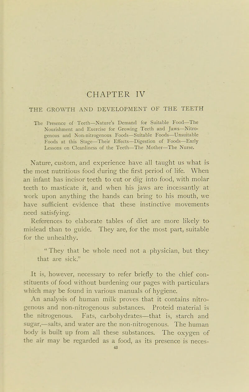 CHAPTER IV THE GROWTH AND DEVELOPMENT OF THE TEETH The Presence of Teeth—Nature's Demand for Suitable Food—The Nourishment and Exercise for Growing Teeth and Jaws—Nitro- genous and NorL-nitrogenous Foods—Suitable Foods—Unsuitable Foods at this Stage—Their Effects—Digestion of Foods—Early Lessons on Cleanliness of the Teeth—The Mother—The Nurse. Nature, custom, and experience have all taught us what is the most nutritious food during the first period of life. When an infant has incisor teeth to cut or dig into food, with molar teeth to masticate it, and when his jaws are incessantly at work upon anything the hands can bring to his mouth, we have sufficient evidence that these instinctive movements need satisfying. References to elaborate tables of diet are more likely to mislead than to guide. They are, for the most part, suitable for the unhealthy.  They that be whole need not a physician, but they that are sick. It is, however, necessary to refer briefly to the chief con- stituents of food without burdening our pages with particulars which may be found in various manuals of hygiene. An analysis of human milk proves that it contains nitro- genous and non-nitrogenous substances. Proteid material is the nitrogenous. Fats, carbohydrates—that is, starch and sugar,—salts, and water are the non-nitrogenous. The human body is built up from all these substances. The oxygen of the air may be regarded as a food, as its presence is neces-