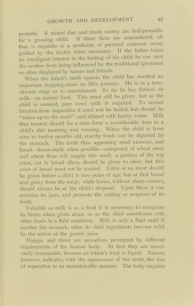 proteids A mixed diet and much variety are indispensable for a -rowing child. If these facts are remembered, all that is requisite is a modicum of parental common sense, <ruided by the doctor when necessary. If the father takes an intelligent interest in the feeding of his child he can save the mother from being influenced by the traditional ignorance so often displayed by nurses and friends. When the infant's teeth appear, the child has reached an important stepping-stone on life's journey. He is in a tran- sitional stage as to nourishment. So far he has thrived on milk—an animal food. This must still be given; but as the child is weaned, pure cows' milk is required. To ensure freedom from impurities it need not be boiled, but should be  taken up to the scald , and diluted with barley water. Milk thus treated should for a time form a considerable item in a child's diet morning and evening. When the child is from nine to twelve months old, starchy foods can be digested by the stomach. The teeth then appearing need exercise, and bread—home-made when possible—composed of wheat meal and wheat flour will supply this need; a portion of the top crust, cut in broad slices, should be given to chew, but this crust of bread must not be soaked. Little or no meat should be given before a child is two years of age, but at first bread and gravy from the meat; while bones, without sharp corners, should always be at the child's disposal. Upon these it can exercise its jaws, and promote the cutting or eruption of its teeth. Valuable as milk is as a food it is necessary to recognize its limits when given alone, or as the chief constituent with other foods in a fluid condition. Milk is only a fluid until it reaches the stomach, when its chief ingredients become solid by the action of the gastric juice. Hunger and thirst are sensations prompted by different requirements of the human body. At first they are neces- sarily inseparable, because an infant's food is liquid. Nature, however, indicates, with the appearance of the teeth, the line of separation in an unmistakable manner. The body requires