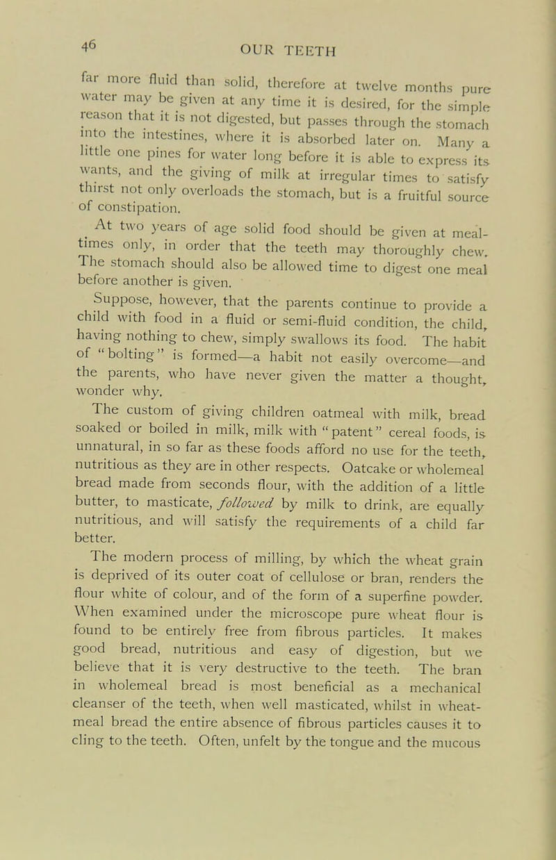 far more fluid than soHd, therefore at twelve months pure water may be given at any time it is desired, for the simple reason that it is not digested, but passes through the stomach into the intestmes, where it is absorbed later on. Many a little one pines for water long before it is able to express its wants, and the giving of milk at irregular times to satisfy thirst not only overloads the stomach, but is a fruitful source of constipation. ^ At two years of age solid food should be given at meal- times only, in order that the teeth may thoroughly chew. The stomach should also be allowed time to digest one meal before another is eiven. Suppose, however, that the parents continue to provide a child with food in a fluid or semi-fluid condition, the child, having nothing to chew, simply swallows its food. The habit of bolting is formed—a habit not easily overcome—and the parents, who have never given the matter a thought, wonder why. The custom of giving children oatmeal with milk, bread soaked or boiled in milk, milk with  patent cereal foods, is unnatural, in so far as these foods afford no use for the teeth, nutritious as they are in other respects. Oatcake or wholemeaf bread made from seconds flour, with the addition of a little butter, to masticate, followed by milk to drink, are equally nutritious, and will satisfy the requirements of a child far better. The modern process of milling, by which the wheat grain is deprived of its outer coat of cellulose or bran, renders the flour white of colour, and of the form of a superfine powder. When examined under the microscope pure wheat flour is found to be entirely free from fibrous particles. It makes good bread, nutritious and easy of digestion, but we believe that it is very destructive to the teeth. The bran in wholemeal bread is most beneficial as a mechanical cleanser of the teeth, when well masticated, whilst in wheat- meal bread the entire absence of fibrous particles causes it to cling to the teeth. Often, unfelt by the tongue and the mucous