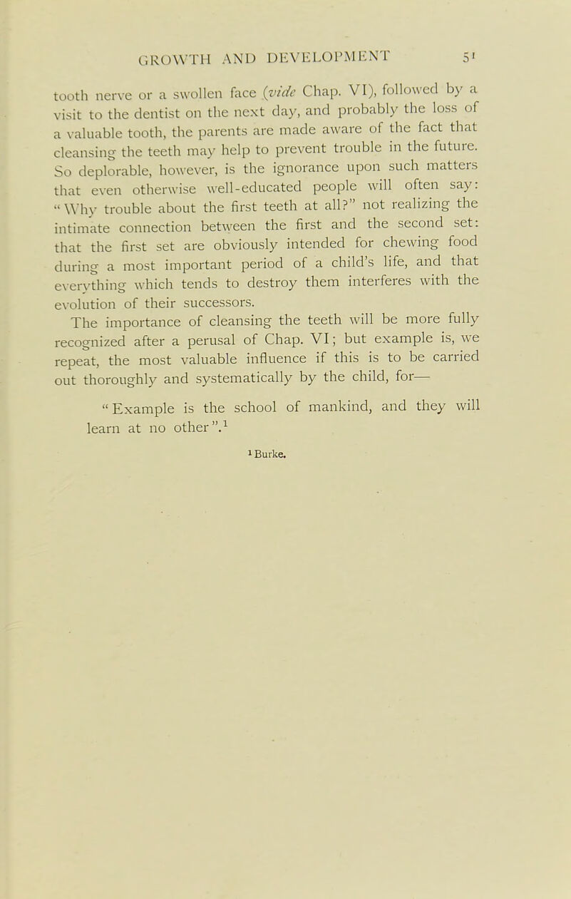 tooth nerve or a swollen face {vide Chap. VI), followed by a visit to the dentist on the next day, and probably the loss of a valuable tooth, the parents are made aware of the fact that cleansing the teeth may help to prevent trouble in the future. So deplorable, however, is the ignorance upon such matters that even otherwise well-educated people will often say: Why trouble about the first teeth at all? not realizing the intimate connection between the first and the second set: that the first set are obviously intended for chewing food during a most important period of a child's life, and that everything which tends to destroy them interferes with the evolution of their successors. The importance of cleansing the teeth will be more fully recognized after a perusal of Chap. VI; but example is, we repeat, the most valuable influence if this is to be carried out thoroughly and systematically by the child, for— Example is the school of mankind, and they will learn at no other .^ 1 Burke.