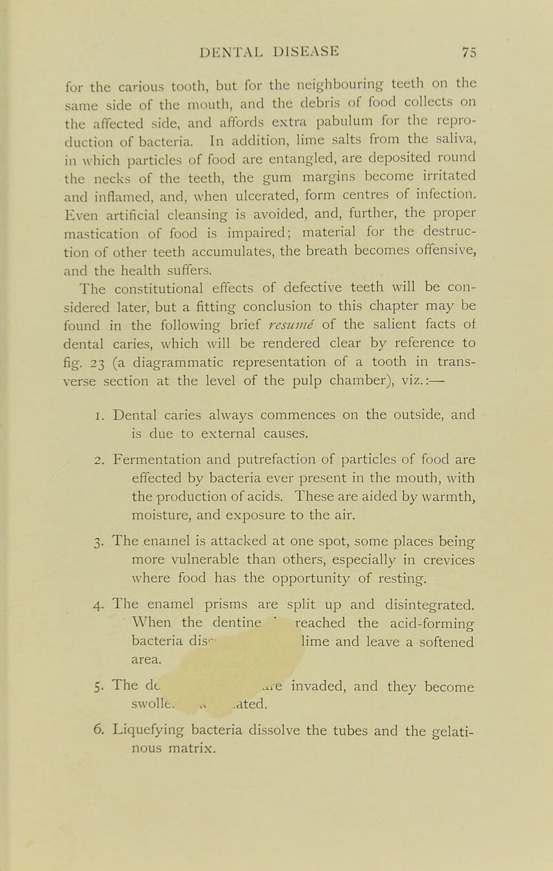 for the carious tooth, but for the neighbouring teeth on the same side of the mouth, and the debris of food collects on the affected side, and affords extra pabulum for the repro- duction of bacteria. In addition, lime salts from the saliva, in w hich particles of food are entangled, are deposited round the necks of the teeth, the gum margins become irritated and inflamed, and, when ulcerated, form centres of infection. Even artificial cleansing is avoided, and, further, the proper mastication of food is impaired; material for the destruc- tion of other teeth accumulates, the breath becomes offensive, and the health suffers. The constitutional effects of defective teeth will be con- sidered later, but a fitting conclusion to this chapter may be found in the following brief resume of the salient facts of dental caries, which will be rendered clear by reference to fig. 23 (a diagrammatic representation of a tooth in trans- verse section at the level of the pulp chamber), viz.:— 1. Dental caries always commences on the outside, and is due to external causes. 2. Fermentation and putrefaction of particles of food are effected by bacteria ever present in the mouth, with the production of acids. These are aided by warmth, moisture, and exposure to the air. 3. The enamel is attacked at one spot, some places being more vulnerable than others, especially in crevices where food has the opportunity of resting. 4. The enamel prisms are split up and disintegrated. When the dentine ' reached the acid-forming bacteria dis lime and leave a softened area. 5. The dc ^le invaded, and they become swolle. •dted. 6. Liquefying bacteria dissolve the tubes and the gelati- nous matrix.