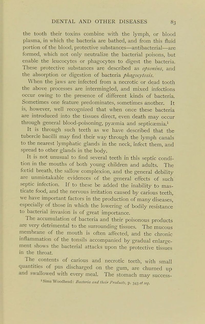 the tooth their toxins combine with the lymph, or blood plasma, in which the bacteria are bathed, and from this fluid portion of the blood, protective substances—antibacterial—are formed, which not only neutralize the bacterial poisons, but enable the leucocytes or phagocytes to digest the bacteria. These protective substances are described as opsonins, and the absorption or digestion of bacteria phagocytosis. When the jaws are infected from a necrotic or dead tooth the above processes are intermingled, and mixed infections occur owing to the presence of different kinds of bacteria. Sometimes one feature predominates, sometimes another. It is, however, well recognized that when once these bacteria are introduced into the tissues direct, even death may occur through general blood-poisoning, pyaemia and septicaemia.^ It is through such teeth as we have described that the tubercle bacilli may find their way through the lymph canals to the nearest lymphatic glands in the neck, infect them, and spread to other glands in the body. It is not unusual to find several teeth in this septic condi- tion in the mouths of both young children and adults. The fcetid breath, the sallow complexion, and the general debility are unmistakable evidences of the general effects of such septic infection. If to these be added the inability to mas- ticate food, and the nervous irritation caused by carious teeth, we have important factors in the production of many diseases, especially of those in which the lowering of bodily resistance to bacterial invasion is of great importance. The accumulation of bacteria and their poisonous products are very detrimental to the surrounding tissues. The mucous membrane of the mouth is often affected, and the chronic mflammation of the tonsils accompanied by gradual enlarge- ment shows the bacterial attacks upon the protective tissues in the throat. The contents of carious and necrotic teeth, with small quantities of pus discharged on the gum, are churned up and swallowed with every meal. The stomach may success- ' Sims Woodhead: Bacteria and their Products, p. 343 et scq.