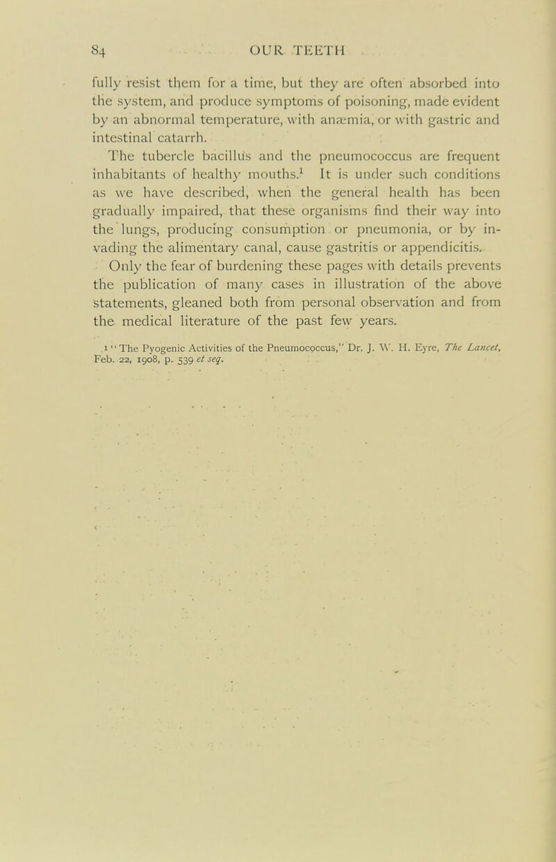 fully resist them for a time, but they are often absorbed into the system, and produce symptoms of poisoning, made evident by an abnormal temperature, with anaemia, or with gastric and intestinal catarrh. The tubercle bacillus and the pneumococcus are frequent inhabitants of healthy mouths.^ It is under such conditions as we have described, when the general health has been gradually impaired, that these organisms find their way into the lungs, producing consumption or pneumonia, or by in- vading the alimentary canal, cause gastritis or appendicitis,. Only the fear of burdening these pages with details prevents the publication of many cases in illustration of the above statements, gleaned both from personal observation and from the medical literature of the past few years. 1 The Pyogenic Activities of the Pneuraocpccus, Dr. J. W. H. Eyre, The Lancet, Feb. 22, igo8, p. 539 ct seq.