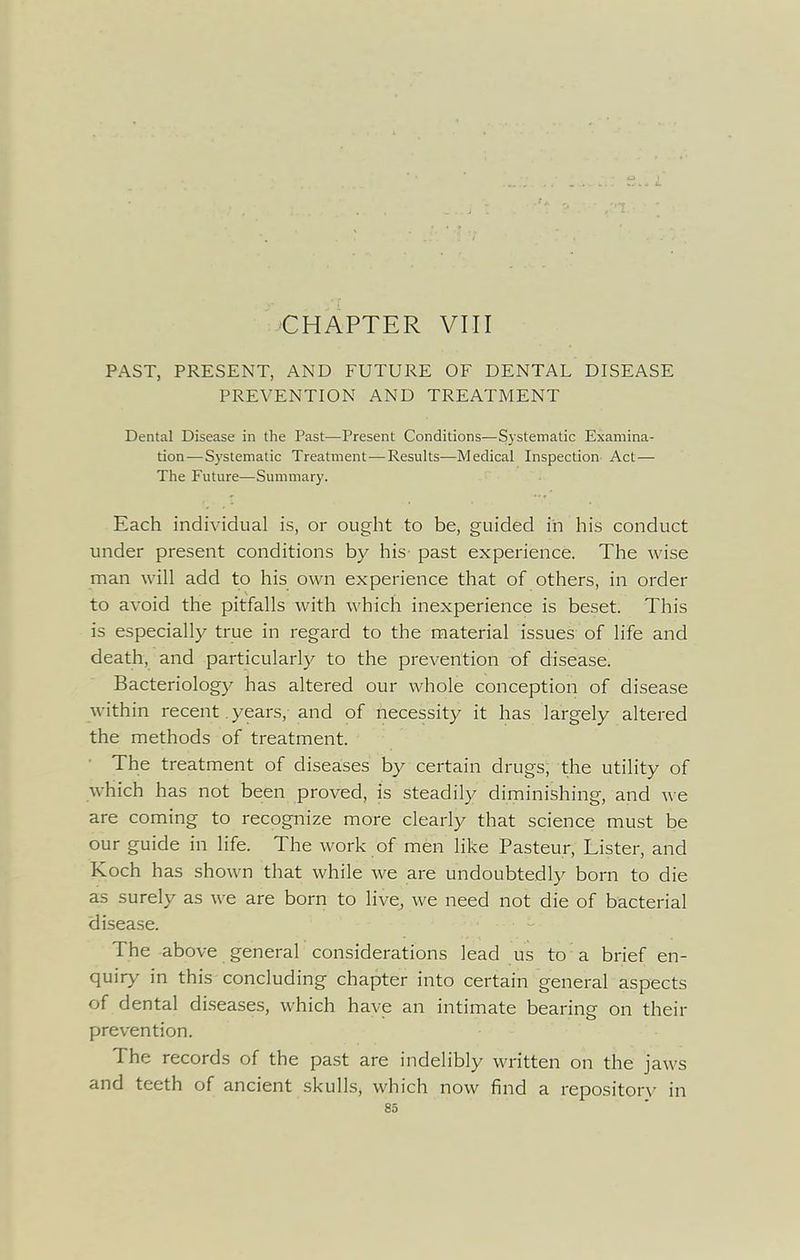 CHAPTER VIII PAST, PRESENT, AND FUTURE OF DENTAL DISEASE PREVENTION AND TREATMENT Dental Disease in the Past—Present Conditions—Systematic Examina- tion—S3'stematic Treatment—Results—Medical Inspection Act— The Future—Summary. Each individual is, or ought to be, guided in his conduct under present conditions by his past experience. The wise man will add to his own experience that of others, in order to avoid the pitfalls with which inexperience is beset. This is especially true in regard to the material issues of life and death, and particularly to the prevention of disease. Bacteriology has altered our whole conception of disease within recent years, and of necessity it has largely altered the methods of treatment. • The treatment of diseases by certain drugs, the utility of which has not been proved, is steadily diminishing, and w e are coming to recognize more clearly that science must be our guide in life. The work of men like Pasteur, Lister, and Koch has shown that while we are undoubtedly born to die as surely as we are born to live, we need not die of bacterial disease. - The above general considerations lead us to a brief en- quiry in this concluding chapter into certain general aspects of dental diseases, which have an intimate bearing on their prevention. The records of the past are indelibly written on the jaws and teeth of ancient skulls, which now find a repository in