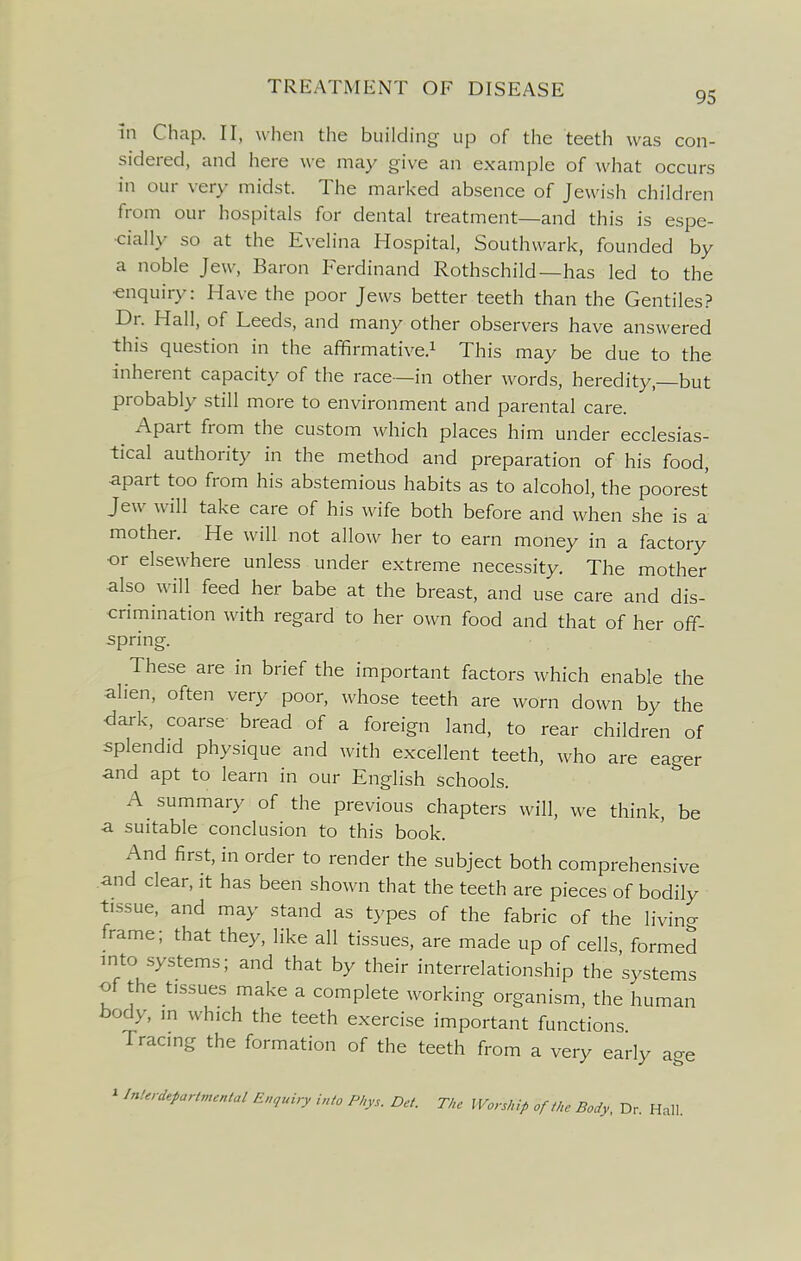 95 in Chap. II, when the building up of the teeth was con- sidered, and here we may give an example of what occurs in our very midst. The marked absence of Jewish children from our hospitals for dental treatment—and this is espe- cially so at the Evelina Hospital, Southwark, founded by a noble Jew, Baron Ferdinand Rothschild—has led to the •enquiry: Have the poor Jews better teeth than the Gentiles.? Dr. Hall, of Leeds, and many other observers have answered this question in the affirmative.^ This may be due to the inherent capacity of the race—in other words, heredity,—but probably still more to environment and parental care. Apart from the custom which places him under ecclesias- tical authority in the method and preparation of his food, apart too from his abstemious habits as to alcohol, the poorest Jew will take care of his wife both before and when she is a mother. He will not allow her to earn money in a factory or elsewhere unless under extreme necessity. The mother also will feed her babe at the breast, and use care and dis- crimination with regard to her own food and that of her off- spring. These are in brief the important factors which enable the alien, often very poor, whose teeth are worn down by the dark, coarse bread of a foreign land, to rear children of splendid physique and with excellent teeth, who are eager and apt to learn in our English schools. A summary of the previous chapters will, we think, be a suitable conclusion to this book. And first, in order to render the subject both comprehensive and clear, it has been shown that the teeth are pieces of bodily tissue, and may stand as types of the fabric of the livin- frame; that they, like all tissues, are made up of cells, formed into systems; and that by their interrelationship the systems of the tissues make a complete working organism, the human body, ,n which the teeth exercise important functions Tracing the formation of the teeth from a very early age ^ Interdepartmental Enquiry into Pl,ys. Det. The Worship of the Body, Dr. Hall.