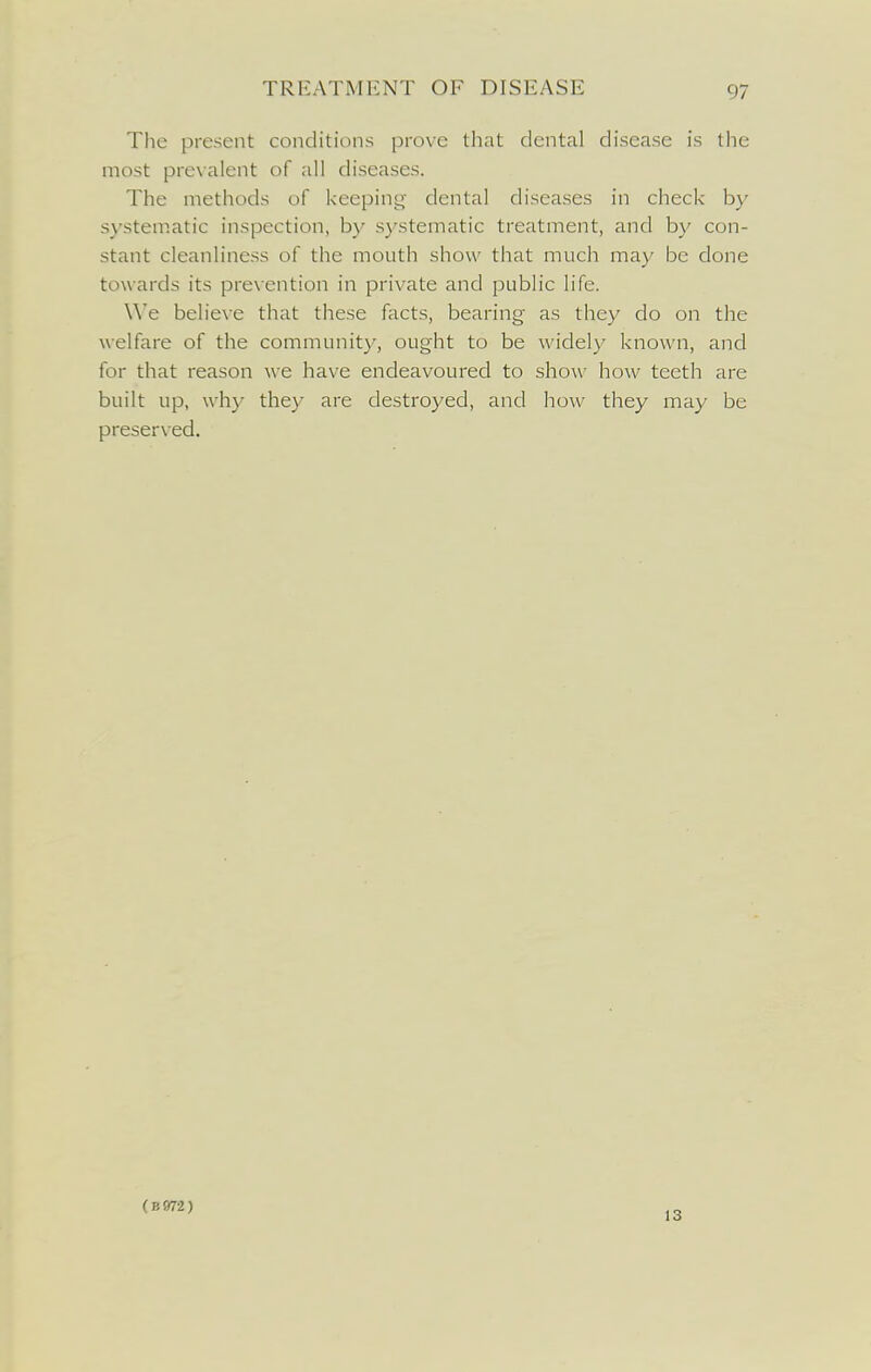 The present conditions prove that dental disease is the most prevalent of all diseases. The methods of keeping' dental diseases in check by systematic inspection, by systematic treatment, and by con- stant cleanliness of the mouth show that much may be done towards its prevention in private and public life. \\'e believe that these facts, bearing as they do on the welfare of the community, ought to be widely known, and for that reason we have endeavoured to show how teeth are built up, why they are destroyed, and how they may be preserved. (B972) 13